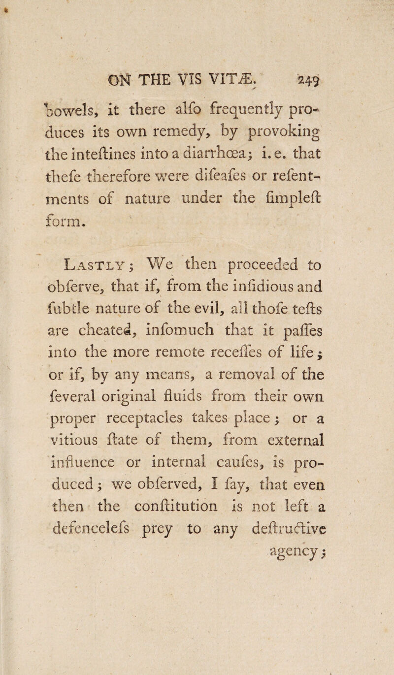 Dowels, it there alfo frequently pro¬ duces its own remedy, by provoking the inteflines into a diarrhoea; i. e. that thefe therefore were difeafes or refent- ments of nature under the fimplefl form. Lastly ; We then proceeded to obferve, that if, from the infidious and fubtle nature of the evil, all thole tells are cheated, infomuch that it pafles into the more remote recedes of life; or if, by any means, a removal of the feveral original fluids from their own proper receptacles takes place; or a vitious ftate of them, from external influence or internal caufes, is pro¬ duced ; we obferved, I fay, that even then the conflitution is not left a defencelefs prey to any deftruftive agency;