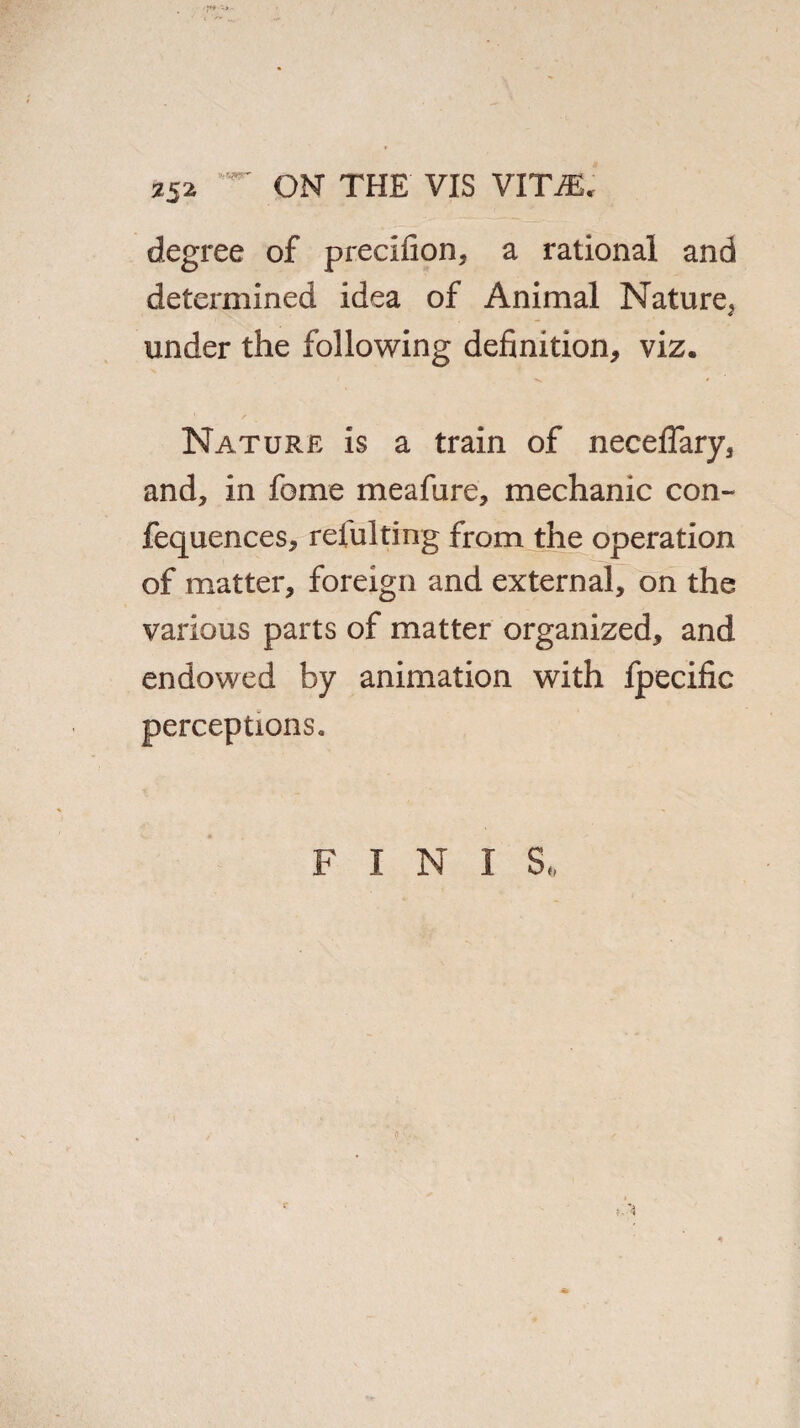 si2 degree of precifion, a rational and determined idea of Animal Nature^ under the following definition, viz. Nature is a train of neceflary, and, in fome meafure, mechanic con- fequences, refulting from the operation of matter, foreign and external, on the various parts of matter organized, and endowed by animation with fpecific perceptions. F I N I S* <!•.«* tA