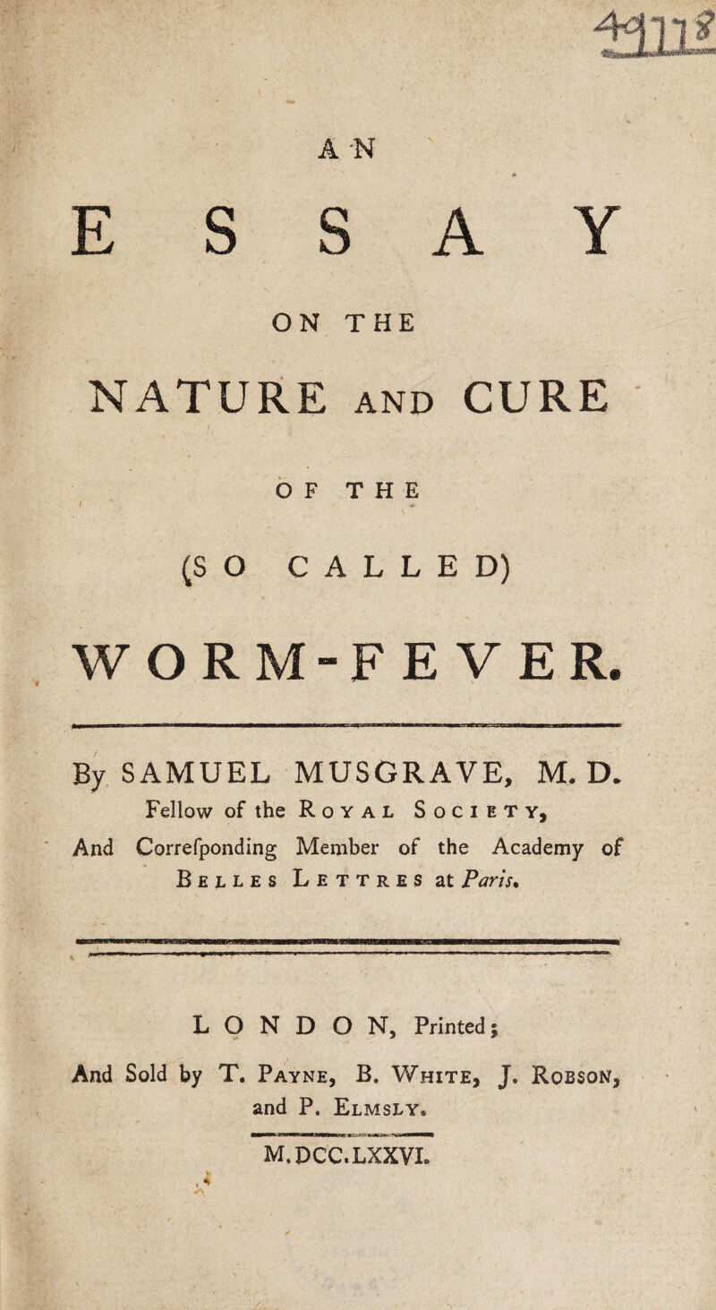 E S S A Y ON THE NATURE and CURE I ' ... .._/ . N OF THE (SO CALLED) WORM-FEVER. By SAMUEL MUSGRAVE, M. D. Fellow of the R o y a l Society, And Correfponding Member of the Academy of Belles Lettres at Paris. L O N D O N, Printed; And Sold by T. Payne, B. White, J. Robson, and P. Elmsly* M.DCC.LXXVI.