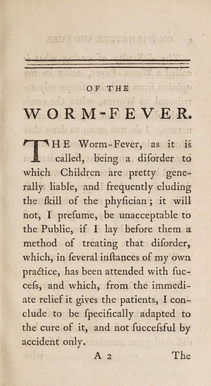 OF THE WORM-FEVER, , , ■ >■=■ ; ‘  * THE Worm-Fever, as it is called, being a diforder to which Children are pretty gene¬ rally liable, and frequently eluding the fkill of the phylician; it will not, I prefume, be unacceptable to the Public, if I lay before them a method of treating that diforder, which, in feveral inftances of my own practice, has been attended with fuc- cefs, and which, from the immedi¬ ate relief it gives the patients, I con¬ clude to be fpecifically adapted to the cure of it, and not fuccefsful by accident only. A 2 The
