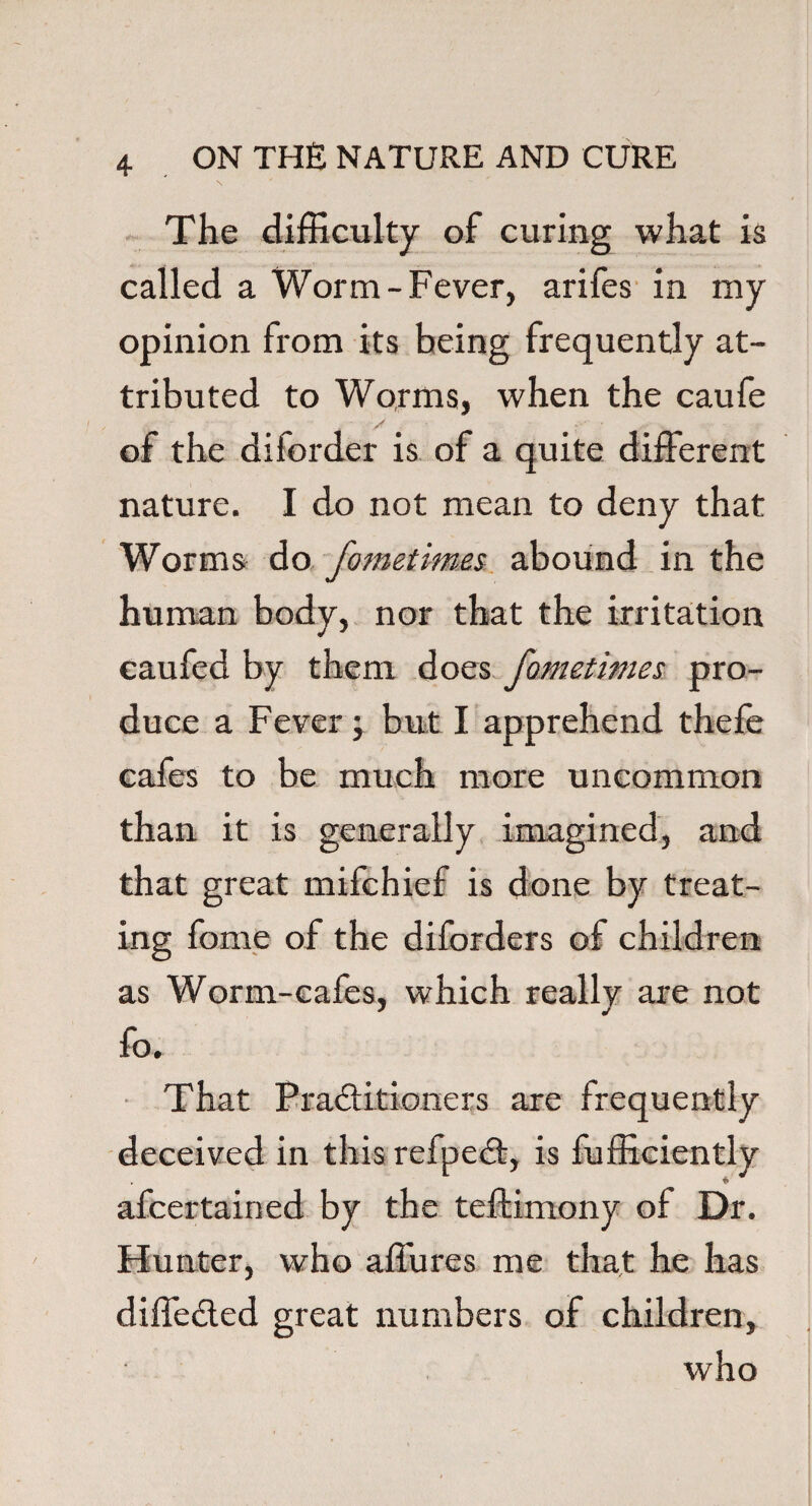 The difficulty of curing what is called a Worm-Fever, arifes in my opinion from its being frequently at¬ tributed to Worms, when the caufe - / - r of the diiorder is of a quite different nature. I do not mean to deny that Worms do fometimes abound in the human body, nor that the irritation caufed by them does fometimes pro¬ duce a Fever; but I apprehend thefe cafes to be much more uncommon than it is generally imagined, and that great mifchief is done by treat¬ ing fome of the diforders of children as Worm-cafes, which really are not fo. That Practitioners are frequently deceived in this refped, is fufficiently afcertained by the teftimony of Dr. Hunter, who affures me that he has diffeded great numbers of children, who