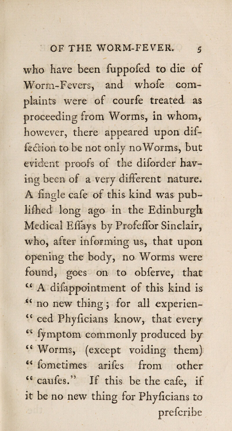 who have been fuppofed to die of Worm-Fevers, and whofe com¬ plaints were of courfe treated as proceeding from Worms, in whom, however, there appeared upon dif- feftion to be not only no Worms, but evident proofs of the diforder hav¬ ing been of a very different nature. A fxngle cafe of this kind was pub- lifhed long ago in the Edinburgh Medical Eflays by ProfeflTor Sinclair, who, after informing us, that upon opening the body, no Worms were found, goes on to obferve, that “ A difappointment of this kind is “ no new thing; for all experien- “ ced Phyilcians know, that every (i fymptom commonly produced by “ Worms, (except voiding them) “ lometimes arifes from other tc caufes.” If this be the cafe, if it be no new thing for Phylicians to Prescribe