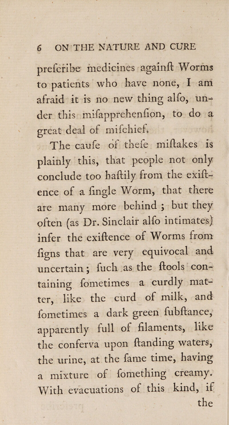 prefcribe medicines againft Worms to patients who have none, I am afraid it is no new thing alfo, un¬ der this mifapprehenfion, to do a great deal of mifchief. The caufe oi thefe miftakes is Tt' plainly this, that people not only conclude too baftily from the exift- ence of a (ingle Worm, that there are many more behind ; but they often (as Dr. Sinclair alfo intimates) infer the exiftence of Worms from (igns that are very equivocal and uncertain , fuch as the ftools con¬ taining fometimes a curdly mat¬ ter, like the curd of milk, and fometimes a dark green fubftance, apparently full of filaments, like the conferva upon (landing waters, the urine, at the fame time, having a mixture of fomething creamy. With evacuations of this kind, if