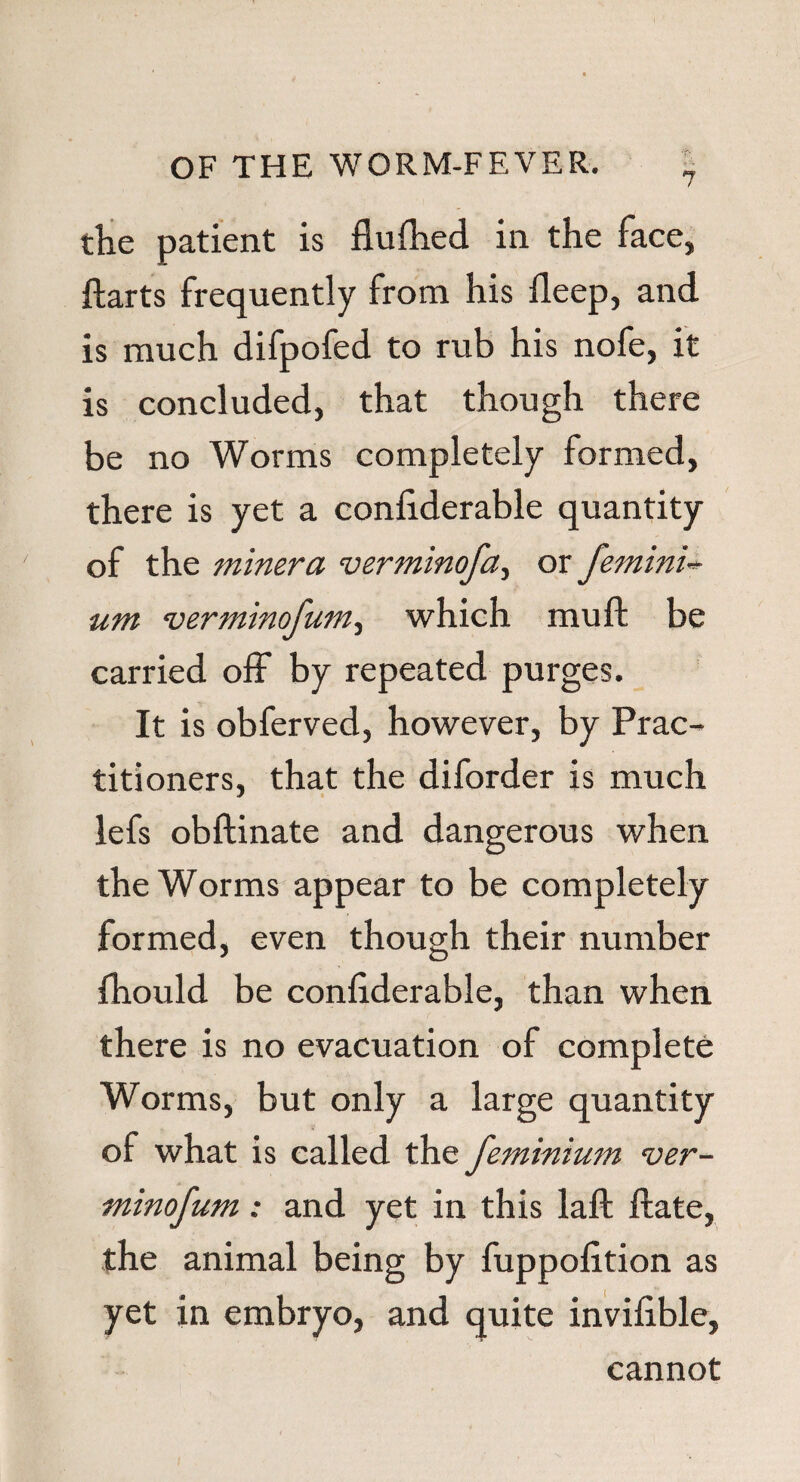 the patient is fluftied in the face, ftarts frequently from his fleep, and is much difpofed to rub his nofe, it is concluded, that though there be no Worms completely formed, there is yet a confiderable quantity of the minera verminofa, or femini- um verniinofum, which mu ft be carried off by repeated purges. It is obferved, however, by Prac¬ titioners, that the diforder is much lefs obftinate and dangerous when the Worms appear to be completely formed, even though their number fhould be conftderable, than when there is no evacuation of complete Worms, but only a large quantity of what is called the femmium ver- minofum: and yet in this laft ftate, the animal being by fuppofttion as yet in embryo, and quite inviftble, cannot
