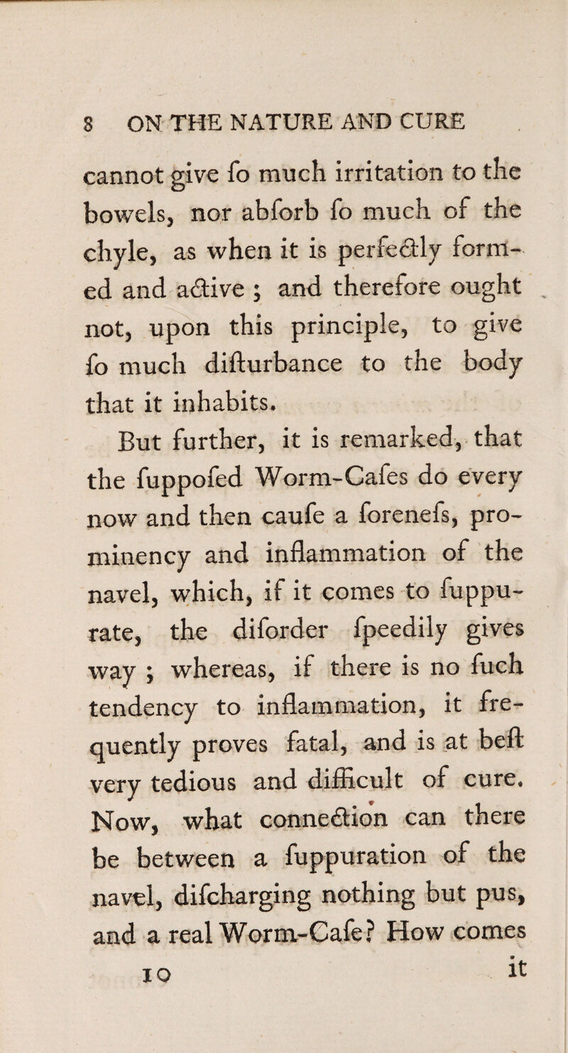 cannot give fo much irritation to the bowels, nor abforb fo much of the chyle, as when it is perfe&ly form¬ ed and a&ive ; and therefore ought . not, upon this principle, to give fo much disturbance to the body that it inhabits. But further, it is remarked, that the fuppofed Worm-Cafes do every now and then caufe a forenefs, pro¬ minency and inflammation of the navel, which, if it comes to fuppu- rate, the diforder fpeedily gives way ; whereas, if there is no fuch tendency to inflammation, it fre¬ quently proves fatal, and is at befl: very tedious and difficult of cure. Now, what connexion can there be between a fuppuration of the navel, difcharging nothing but pus, and a real Worm-Cafe? How comes it 10