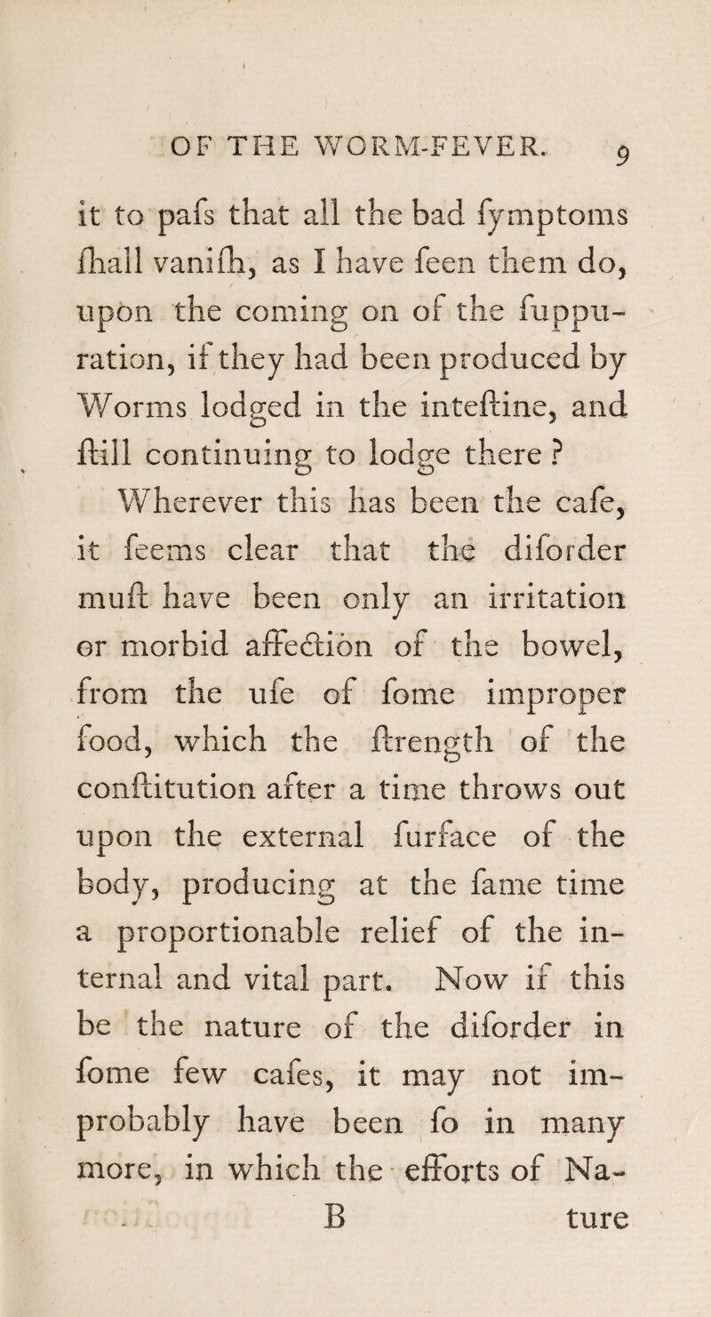 it to pafs that ail the bad fymptoms fhall vanifh, as I have feen them do, upon the coming on of the fuppu- ration, if they had been produced by Worms lodged in the inteftine, and ftill continuing to lodge there ? Wherever this has been the cafe, it fee ms clear that the diforder muft have been only an irritation or morbid affedtion of the bowel, from the ufe of fome improper .»' food, which the ftrength of the conftitution after a time throws out upon the external furface of the body, producing at the fame time a proportionable relief of the in¬ ternal and vital part. Now if this be the nature of the diforder in fome few cafes, it may not im¬ probably have been fo in many more, in which the efforts of Na¬ ll ture