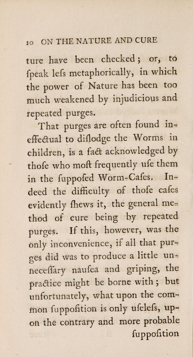 ture have been checked; or, to fpeak lefs metaphorically, in which the power of Nature has been too much weakened by injudicious and repeated purges. That purges are often found in-r effectual to diflodge the Worms in children, is a fa& acknowledged by thofe who moft frequently ufe them in the fuppofed Worm-Cafes, In¬ deed the difficulty of thofe cafes evidently {hews it, the general me- thod of cure being by repeated purges. If this, however, was the only inconvenience, it all that pur¬ ges did Was to produce a little un- neceffary naufea and griping, the pra&ice might be borne with ; but unfortunately, what upon the com¬ mon fuppofltion is only ufelefs, up¬ on the contrary and more probable fuppofltion