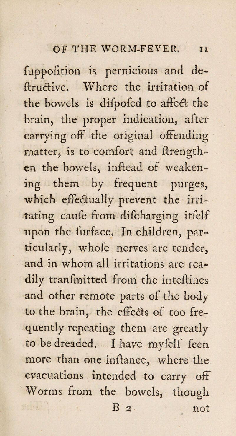 1 OF THE WORM-FEVER. n fuppofition is pernicious and de¬ finitive. Where the irritation of the bowels is difpofed to affet the brain, the proper indication, after carrying off the original offending matter, is to comfort and ftrength- en the bowels, inffead of weaken¬ ing them by frequent purges, which efFetually prevent the irri¬ tating caufe from difcharging itfelf upon the furface. In children, par¬ ticularly, whofe nerves are tender, and in whom all irritations are rea¬ dily tranfmitted from the inteftines and other remote parts of the body to the brain, the effects of too fre¬ quently repeating them are greatly to be dreaded. I have myfelf feen more than one inftance, where the evacuations intended to carry off Worms from the bowels, though B 2 not
