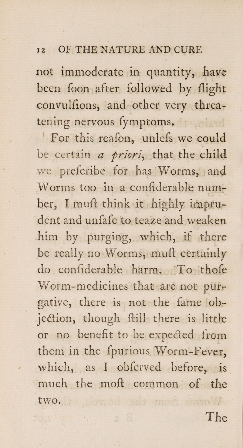 not immoderate in quantity, have been foon after followed by flight convulfions, and other very threa¬ tening nervous fymptoms. For this reafon, unlefs we could be certain a priori, that the child we prefcribe for has Worms, and Worms too in a considerable num¬ ber, I mull think it highly impru¬ dent and unfafe to teaze and weaken him by purging, which, if there be really no W orms, mu ft certainly do coniiderable harm. To thofe Worm-medicines that are not pur¬ gative, there is not the fame ob¬ jection, though ftill there is little or no benefit to be ex needed from i them in the fpurious Worm-Fever, which, as I obferved before, is much the moil common of the ■ ) two.