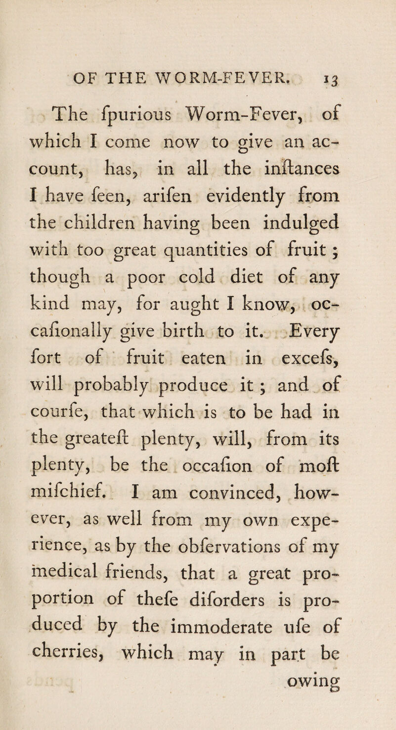 4 The fpurious Worm-Fever, of which I come now to give an ac¬ count, has, in all the inftances I have feen, arifen evidently from the children having been indulged with too great quantities of fruit; though a poor cold diet of any kind may, for aught I know, oc- cafionally give birth to it. Every fort of fruit eaten in excefs, will probably produce it; and of courfe, that which is to be had in the greateft plenty, will, from its plenty, be the occafion of moll mifchief. I am convinced, how¬ ever, as well from my own expe¬ rience, as by the obfervations of my medical friends, that a great pro¬ portion of thefe diforders is pro¬ duced by the immoderate ufe of cherries, which may in part be owing