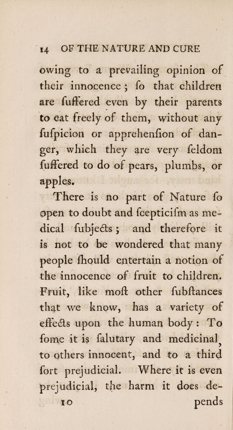 owing to a prevailing opinion of their innocence ; fo that children are buffered even by their parents to eat freely of them, without any fufpicion or apprehenfion of dan¬ ger, which they are very feldom buffered to do of pears, plumbs, or apples. There is no part of Nature fo open to doubt and fcepticifm as me¬ dical fubjedts; and therefore it is not to be wondered that many people fhould entertain a notion of the innocence of fruit to children. Fruit, like mofl; other fubftances that we know, has a variety of effedts upon the human body : To fome it is falutary and medicinal to others innocent, and to a third fort prejudicial. Where it is even prejudicial, the harm it does de- 10 pends