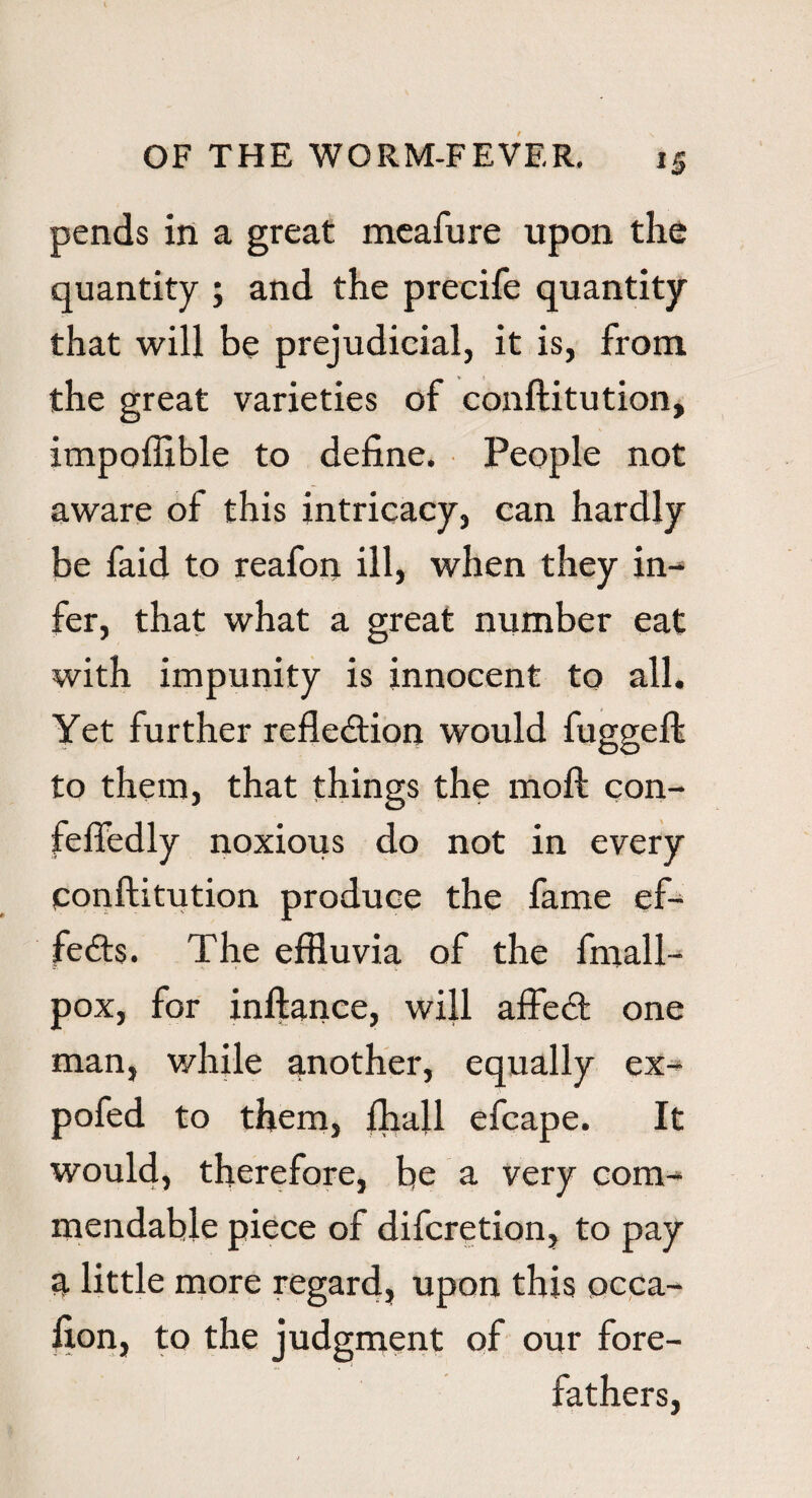 pends in a great meafure upon the quantity ; and the precife quantity that will be prejudicial, it is, from the great varieties of conftitution, impoffible to define. People not aware of this intricacy, can hardly be faid to reafon ill, when they in¬ fer, that what a great number eat with impunity is innocent to all. Yet further refle&ion would fuggeft to them, that things the moft con- feftedly noxious do not in every conftitution produce the fame ef¬ fects. The effluvia of the fniall- pox, for inftance, will affed one man, while another, equally ex- pofed to them, ftiall efcape. It would, therefore, be a very com^ mendable piece of difcretion, to pay a little more regard, upon this occa- fion, to the judgment of our fore¬ fathers,