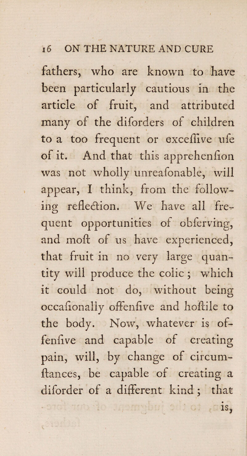 fathers, who are known to have been particularly cautious in the article of fruit, and attributed many of the diforders of children to a too frequent or exceflive ufe of it. And that this apprehension was not wholly unreafonable, will appear, I think, from the follow¬ ing reflection. We have all fre^- quent opportunities ot obferving, and moll of us have experienced, that fruit in no very large quan¬ tity will produce the colic ; which it could not do, without being occafionaliy offenfive and hoflile to the body. Now, whatever is of- fenflve and capable of creating pain, will, by change of circum- ftances, be capable of creating a diforder of a different kind; that is, \