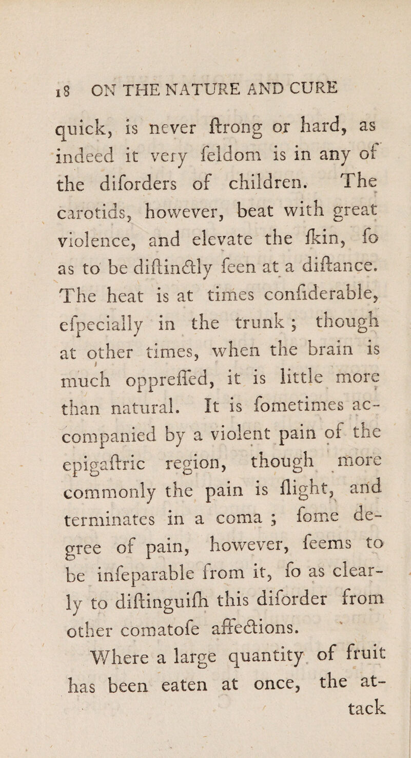 quick, is never ftrong or hard, as indeed it very feldom is in any ot the diforders of children. The carotids, however, beat with great violence, and elevate the fkin, fo as to be diftin&ly feen at a diftance. The heat is at times confiderable, efpecially in the trunk ; though at other times, when the brain is i much opprefled, it is little more than natural. It is fometimes ac¬ companied by a violent pain of the epigaftric region, though more commonly the pain is flight, and terminates in a coma ; fome de¬ gree of pain, however, feems to be infeparable irom it, fo as clear¬ ly to diftinguifh this diforder from other comatofe affections. Where a large quantity of fruit has been eaten at once, the at- / tack
