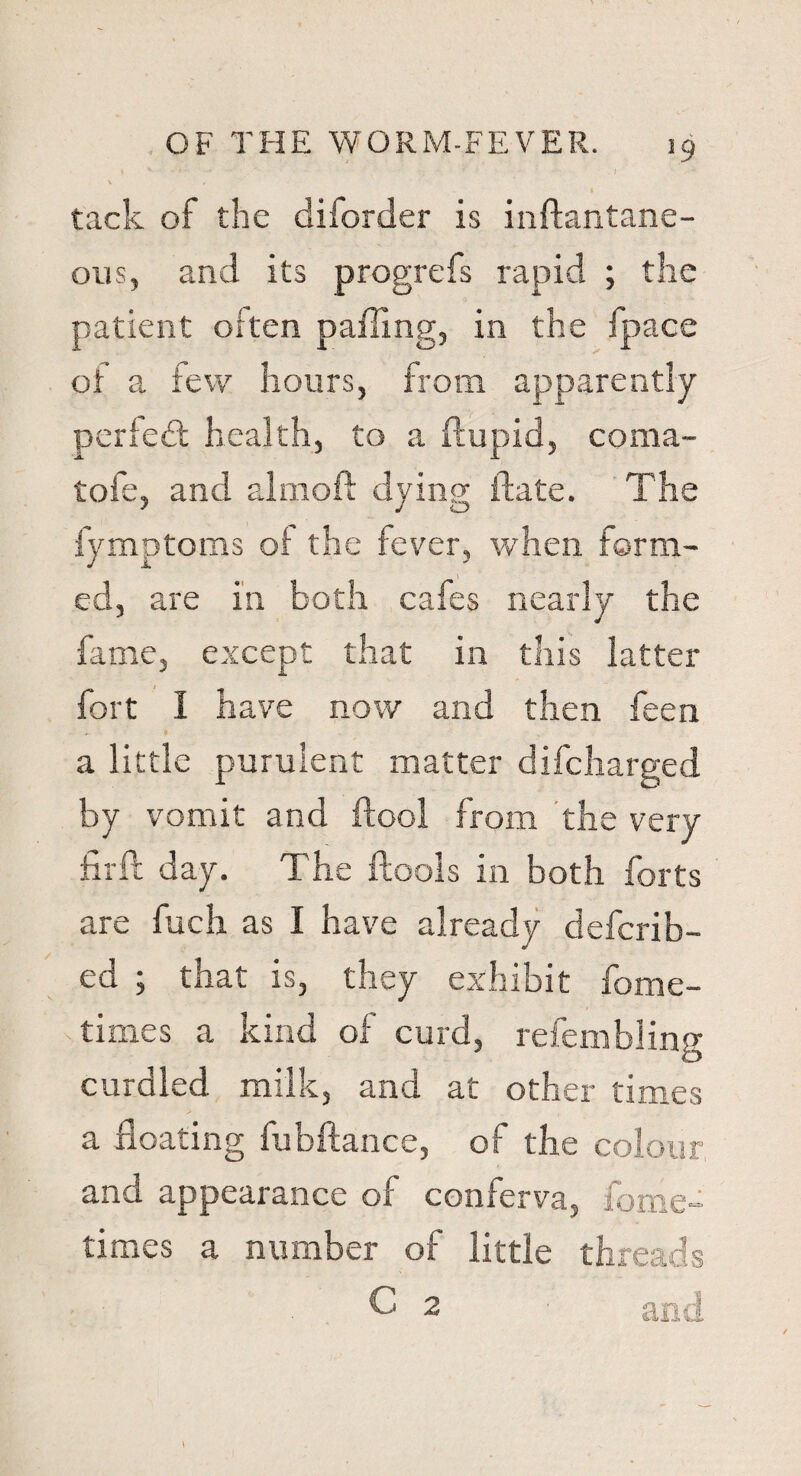 » V ' ' ' ' ; ' • . I \ 4 « tack of the diforder is inftantane- ous, and its progrefs rapid ; the patient often palling, in the fpace of a few hours, from apparently perfect health, to a ftupid, coma- tofe, and almoft dying ftate. The fymptoms of the fever, when form¬ ed, are in both cafes nearly the fame, except that in this latter fort I have now and then feen a little purulent matter difcharged by vomit and ftool from the very firft day. The ftools in both forts are fuch as I have already defcrib- ed ; that is, they exhibit fome- times a kind of curd, refembling curdled milk, and at other times a floating fubftance, of the colour and appearance of conferva, fome- times a number of little threads C 2 ■ and