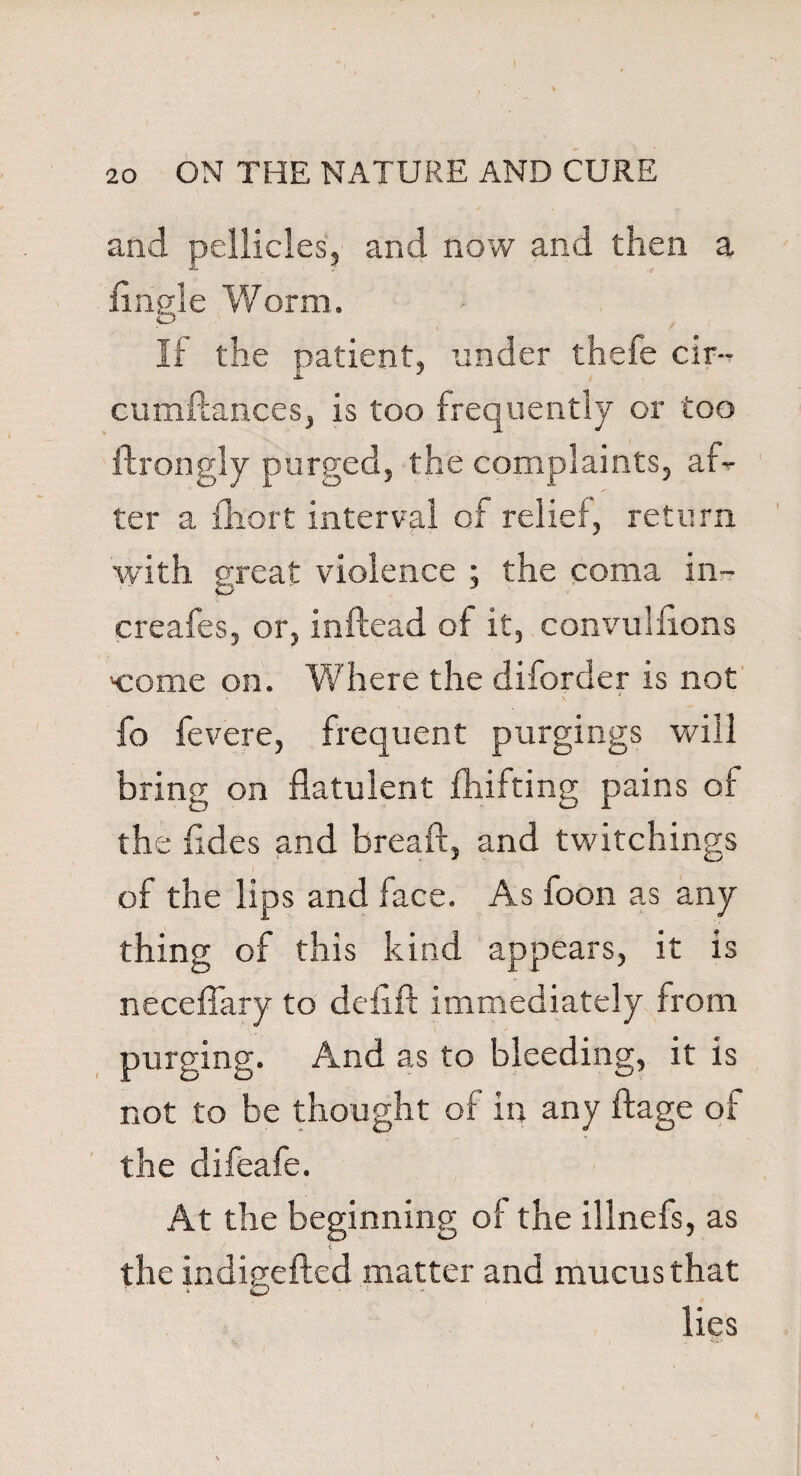 and pellicles, and now and then a Angle Worm. If the patient, under thefe cir-- cumftances, is too frequently or too ftrongly purged, the complaints, afl- ter a fhort interval of relief, return with great violence ; the coma in- ereafes, or, inftead of it, convulnons 'come on. Where the diforder is not fo fevere, frequent purgings will bring on flatulent drifting pains of the fldes and breaft, and twitchings of the lips and face. As foon as any thing of this kind appears, it is neceflary to defift immediately from purging. And as to bleeding, it is not to be thought of in any ftage of the difeafe. At the beginning of the illnefs, as the indigefted matter and mucus that lies