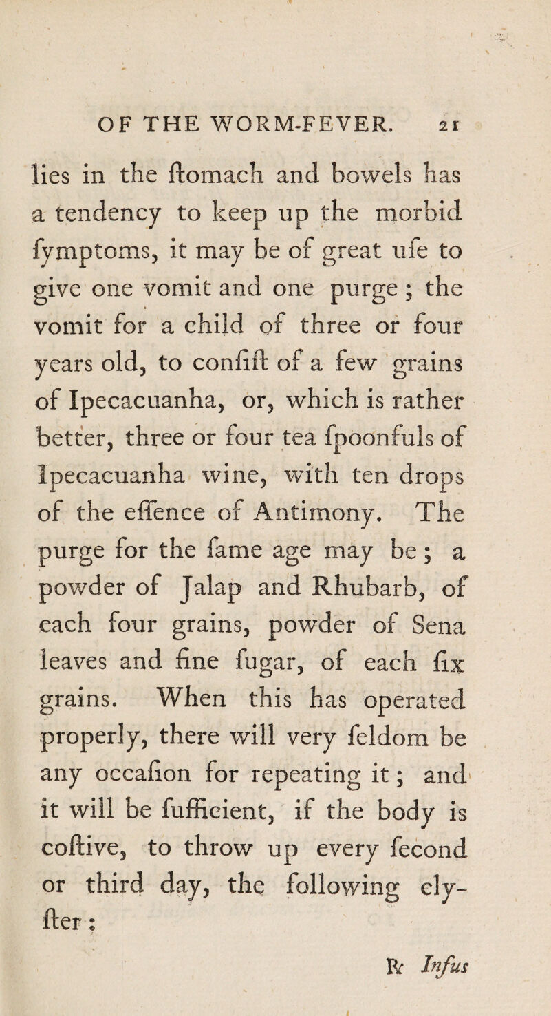 » I OF THE WORM-FEVER. 21 lies in the ftomach and bowels has a tendency to keep up the morbid fymptoms, it may be of great ufe to give one vomit and one purge ; the vomit for a child of three or four years old, to confift of a few grains of Ipecacuanha, or, which is rather better, three or four tea fpoonfuls of Ipecacuanha wine, with ten drops of the effence of Antimony. The purge for the fame age may be ; a powder of Jalap and Rhubarb, of each four grains, powder of Sena leaves and fine fugar, of each fix grains. When this has operated properly, there will very feldom be any occafion for repeating it; and it will be fufficient, if the body is coftive, to throw up every fecond or third day, the following ely- fter: R Infus