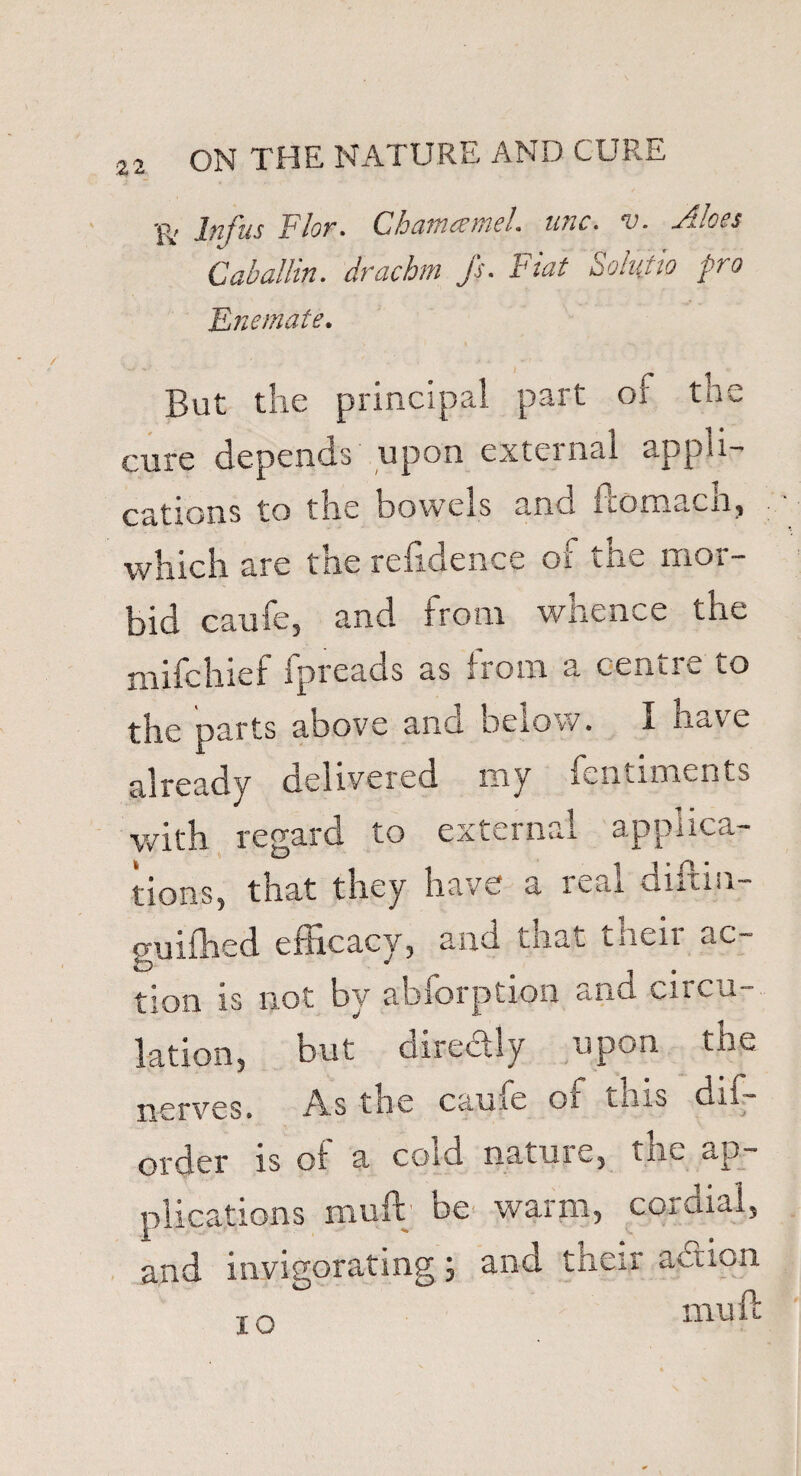 •g, Jjit'us } lor. Cham* me:, unc. v. ad*es Cab allin. drachm Js. Fiat Solatia pro Enemate. But the principal part of the cure depends upon external appli¬ cations to the bowels and ftomacn, which are the refidence of the mor¬ bid caufe, and from whence the mifchief fpreads as from a centre to the parts above and below. I have already delivered my fentiments with regard to external applica¬ tions, that they have a real diftin- guifhed efficacy, and that their ac¬ tion is not by abforption and circu¬ lation, but directly upon the nerves. A.s the came o! this dis¬ order is of a cold nature, the ap¬ plications mu ft be warm, cordial, and invigorating 5 and tneir action 10