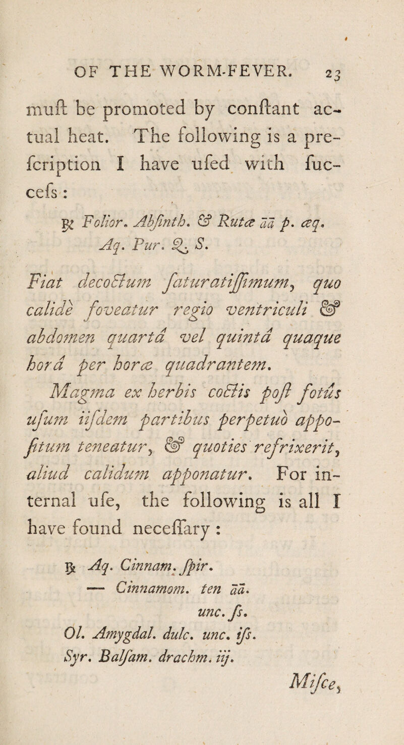 2 3 mu ft be promoted by conftant ac¬ tual heat. The following is a pre- fcription I have ufed with fuc- cels : / \ ' Foliar. Ahfmth. & Ruta aa p- ceq. Aq. Pur. S. Fiat decoEtum faturatijjimum, quo calide foveatur regio ventriculi abdomen quanta vel quinta quaque hard per hares quadrantem. Magma ex herbis coclis pq/i fetus ufum iifdem partibus perpetuo appo- ftum teneatur, quo ties refrixerit, aliud calidum apponatur. For in¬ ternal ufe, the following is all I have found necefiary : St Aq. Cinnam. fpir. — Cinnamom. ten a a* unc.fs. 01. AmygdaL dulc. unc. ifs. Syr. Balfam. drachm, iij.