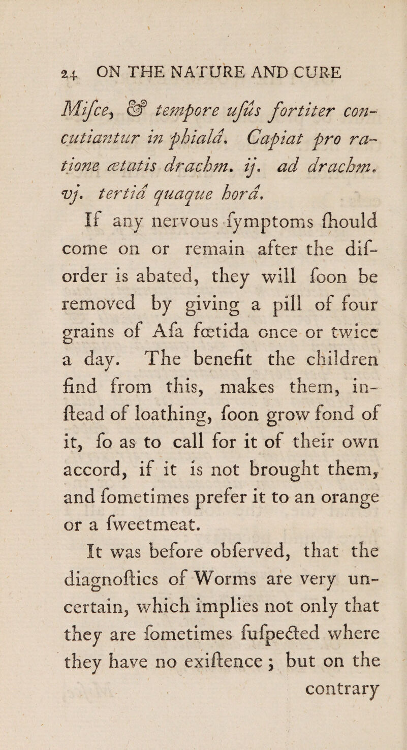Mifce, tempore ufus fortiter con- cutiantur in phiala. Capiat pro ra- tione cetatis drachm, ij. ad drachm, vj. tertid quaque hord. If any nervous fymptoms fhould come on or remain after the dis¬ order is abated, they will foon be removed by giving a pill of four grains of A fa fcetida once or twice a day. The benefit the children find from this, makes them, in- ftead of loathing, foon grow fond of it, fo as to call for it of their own accord, if it is not brought them, and fometimes prefer it to an orange or a fweetmeat. It was before obferved, that the diagnoftics of Worms are very un¬ certain, which implies not only that they are fometimes fufpe&ed where they have no exiftence; but on the contrary