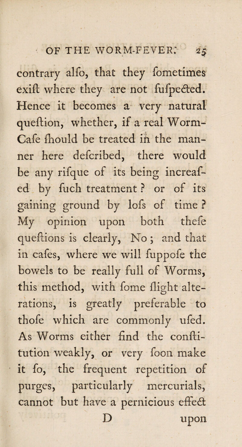 contrary alfo, that they fometimes exift: where they are not fufpedted. Hence it becomes a very natural queftion, whether, if a real Worm- Cafe fhould be treated in the man¬ ner here defcribed, there would be any rifque of its being increaf- ed by fuch treatment ? or of its gaining ground by lofs of time ? My opinion upon both thefe queftions is clearly, No; and that in cafes, where we will fuppofe the bowels to be really full of Worms, this method, with fome flight alte¬ rations, is greatly preferable to thofe which are commonly ufed. As Worms either find the confti- tution weakly, or very foon make it fo, the frequent repetition of purges, particularly mercurials, cannot but have a pernicious effect D upon