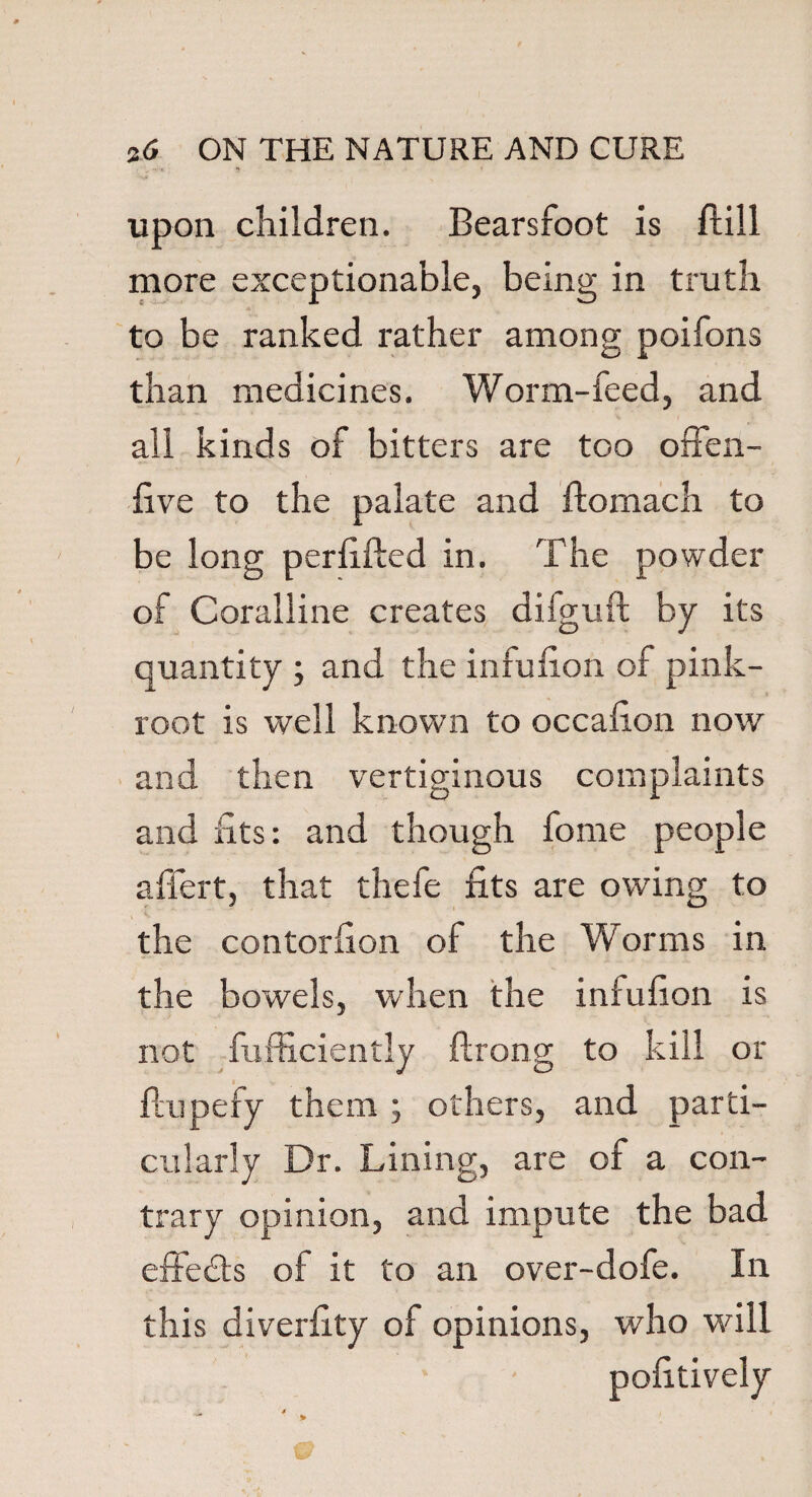 upon children. Bearsfoot is Bill more exceptionable, being in truth to be ranked rather among poifons than medicines. Worm-feed, and all kinds of bitters are too offen- five to the palate and ftomach to be long perilled in. The powder of Coralline creates diiguft by its quantity ; and the infufion of pink- root is well known to occafion now and then vertiginous complaints and fits: and though fome people aflert, that thefe fits are owing to the contorfion of the Worms in the bowels, when the iniufion is not fufficiently flrong to kill or ftupefy them ; others, and parti¬ cularly Dr. Lining, are of a con- trary opinion, and impute the bad effects of it to an over-dofe. In this diverfity of opinions, who will pofitively