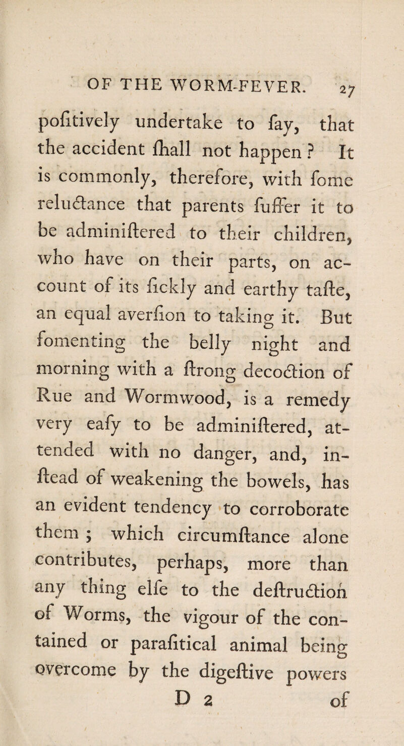 pofttively undertake to fay, that the accident ftiall not happen ? It is commonly, therefore, with feme reludtance that parents fuffer it to be adminiftered to their children, who have on their parts, on ac¬ count of its fickiy and earthy tafte, an equal averfton to taking it. But fomenting the belly night and morning with a ftrong decodtion of Rue and Wormwood, is a remedy very eafy to be adminiftered, at¬ tended with no danger, and, in- ftead of weakening the bowels, has an evident tendency to corroborate them ; which circumftance alone contributes, perhaps, more than any thing elfe to the deftrudtion of Worms, the vigour of the con¬ tained or parafitical animal being overcome by the digeftive powers D 2 of - 1
