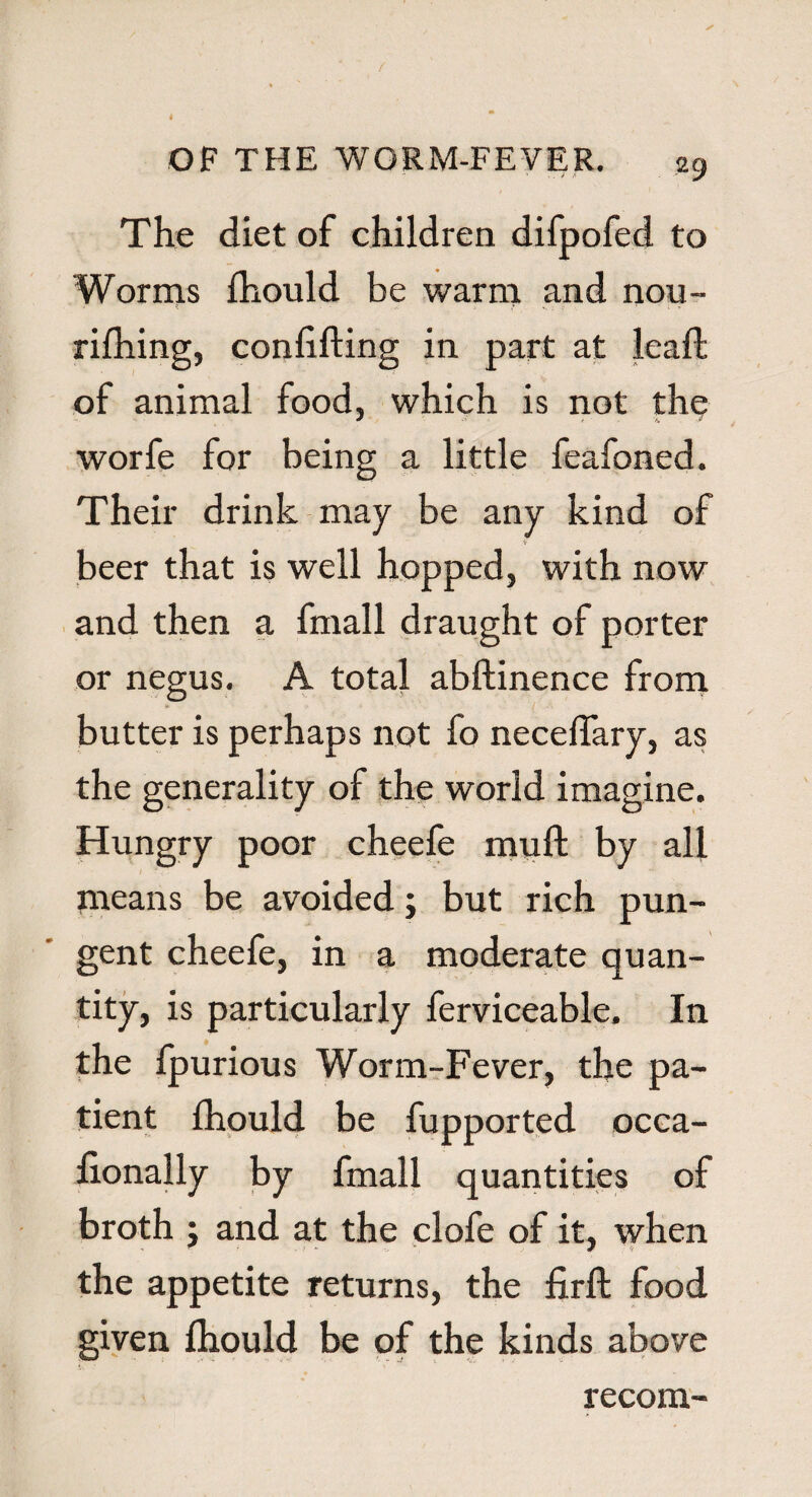 The diet of children difpofed to Worms Ihould be warm and nou- rifhing, conlxfting in part at leaft of animal food, which is not the worfe for being a little feafoned. Their drink may be any kind of beer that is well hopped, with now and then a fmall draught of porter or negus. A total abftinence from * butter is perhaps not fo necelfary, as the generality of the world imagine. Hungry poor cheefe muft by all means be avoided; but rich pun¬ gent cheefe, in a moderate quan¬ tity, is particularly ferviceable. In the fpurious Worm-Fever, the pa¬ tient fhould be fupported occa- fionally by fmall quantities of broth j and at the clofe of it, when the appetite returns, the firft food given Ihould be of the kinds above recom-