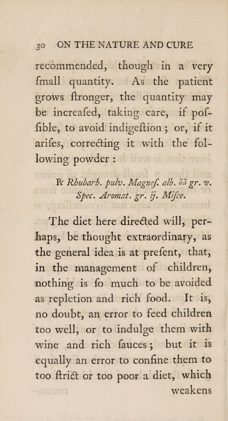 recommended, though in a very fmail quantity. As the patient grows fironger, the quantity may be increafed, taking care, if pof- lible, to avoid indigefcion ; or, if it arifes, correcting it with the fol¬ lowing powder : Bf Rhubarb, pulv. Magnef. alb. aa gr. v. Spec. Aromat. gr. ij. Mifce. The diet here directed will, per¬ haps, be thought extraordinary, as the general idea is at prefent, that, in the management of children, nothing is fo much to be avoided as repletion and rich food. It is, no doubt, an error to feed children too well, or to indulge them with wine and rich fauces; but it is equally an error to confine them to too ftridt or too poor a diet, which weakens