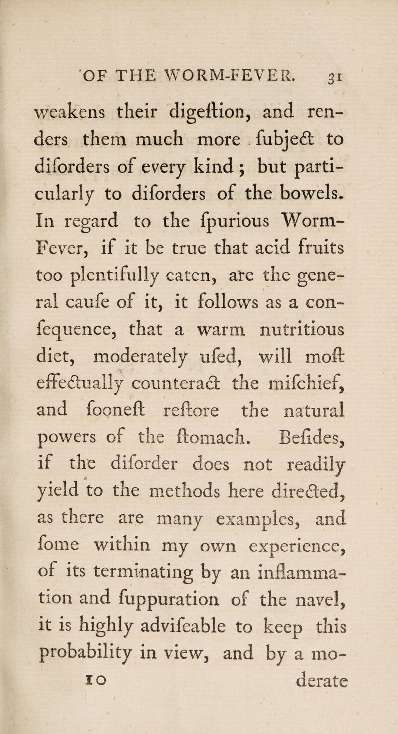 weakens their digeflion, and ren¬ ders them much more fubjeCt to diforders of every kind ; but parti¬ cularly to diforders of the bowels. In regard to the fpurious Worm- Fever, if it be true that acid fruits too plentifully eaten, ate the gene- ' / ral caufe of it, it follows as a con- fequence, that a warm nutritious diet, moderately ufed, will moil effectually counteract the mifchief, and fooneft reftore the natural powers of the ftomach. Befldes, if the diforder does not readily €> yield to the methods here directed, as there are many examples, and fome within my own experience, of its terminating by an inflamma¬ tion and fuppuration of the navel, it is highly advifeable to keep this probability in view, and by a mo- 1o derate