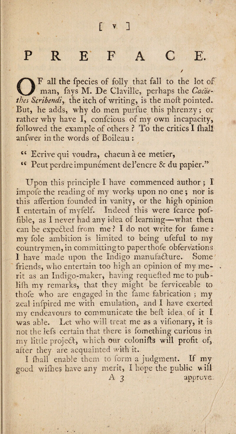 PREFACE. / OF all the fpecies of folly that fall to the lot of man, fays M. De Claville, perhaps the Cam- thes Scribendi^ the itch of writing, is the moft pointed. But, he adds, why do men purfue this phrenzy; or rather why have I, confcious of my own incapacity, followed the example of others ? To the critics I fhall anfwer in the words of Boileau ; ‘‘ Ecrive qui voudra, chacun à ce metier, Peut perdre invpunement de l’encre & du papier.” Upon this principle I have commenced author ; I impofe the reading of my works upon no one ; nor is this afiertion founded in vanity, or the high opinion I entertain of myfelf. Indeed this were fcarce pof- lible, as I never had any idea of learning—what then can be expeUed from me ? I do not write for fame r my foie ambition is limited to being ufeful to my countrymen, in committing to paper thofe obferv’ations 1 have made upon the Indigo manufadlure. Some ' friends, who entertain too high an opinion of my me- - rit as an Indigo-maker, having requefted me to pub- lifh my remarks, that they might be ferviceable to thofe who are engaged in the fame fabrication ; my zeal infpired me with emulation, and I have exerted my endeavours to communicate the bell idea of it Ï was able. Let who will treat me as a vifionary, it is not the iefs certain that there is fomething curious in my little projedl, which our colonifls will profit of, after they are acquainted with it. I fhall enable them to form a judgment. If my good wifnes have any merit, I hope the public v ill ^ 3 approve. /