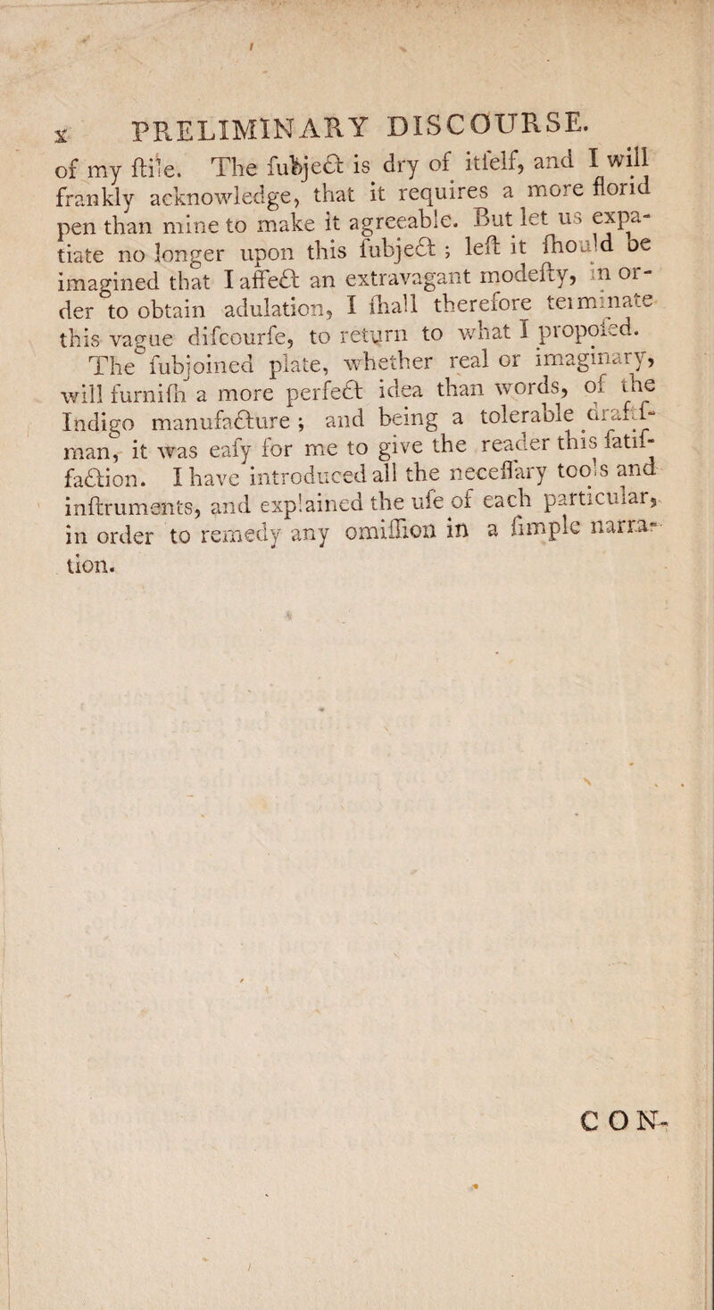 I X preliminary discourse. of my ftile. The fuhjeâ is dry of itielfj and frankly acknowledge, that it requires a more non pen than mine to m.ake it agreeable. But let us tiate no longer upon this fubjedl ; left it ftiould be imagined that laffedl an extravagant modefty, in or¬ der to obtain adulation, I ftiall therefore teiminate this vague difcourfe, to return to what I propoied. The'^fubjoined plate, whether real or imaginary, will furnifn a more perfedl idea than words, of the Indigo manufadfure ; and being a toléra ole cimftf- man, it was eafy for miC to give the reader this fati- faaion. I have introduced all the neceflary tools and inftrumsnts, and explained the ufe of each particular,., in order to remedy any omiilioii in a ftmple narrai lion. C OIST- /