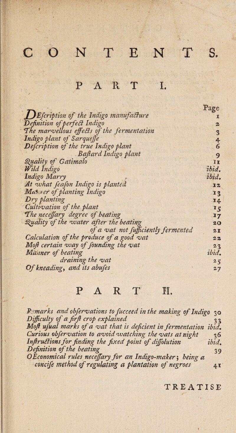 CONTE PART NTS. I. T^Efcriptîon of the Indigo manufadiure Definition of f erfedi Indigo ^he marnjellous effedïs of the fermentation Indigo plant of SarqueJJe Defcription of the true Indigo plant Bafiard Indigo plant Eluality of Gatimalo Wild Indigo Indigo Marry At wohat feafon Indigo is planted M.câ' jeer of planting Indigo Dry planting Cultivation of the plant *Th£ necejjary degree of beating ^luality of the water after the heating of a vat not fufficiently fermented Calculation of the produce of a good vat Mofi certain way of founding the vat Manner of heating draining the vat Of kneading, and its abufes Page I a 3 4 6 9 II ibid, ibid, iz 13 14 ^5 17 20 21 za . ibid, 25 zj PART II. Bj^marks and ohfervations to fucceed in the making of Indigo 30 Difficulty of a firfi crop explained 3 ^ Mofi ufual marks of a vat that is deficient in fermentation ibid. Curious obfervation to avoid watching the vats at night 36 InfiruBions for finding the fixed point of diffiolution ibid. Definition of the beating 35 O Economical rules nectary for an Indigo-maker', being a concife method of regulating a plantation of negroes 41 TREATISE
