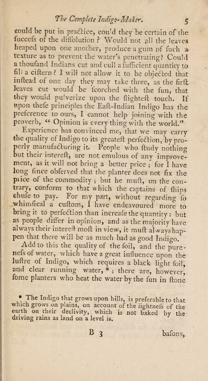 £Ould be put in pradlice, couM they be certain of the fuccefs of the dillblution ? ould not all the leaves heaped upon one another, produce a gum of fuch et texture as to prevent the water's penetrating? Could a thoufand Indians cut and cuil afufficient quantity to fill a ciflern ? I will not allow it to be objedled that inflead of one day they may take three, as the firfl: leaves cut would be Icorched with the fun, that they would pulverize upon the highteft touch. If upon thefe principles the Eaft-Indian Indigo has the pieference to ours, I cannot help joining with the proverb,^ Opinion is every thing with the world.” Experience has convinced me, that we may carry the quality of Indigo to its greateft perfection, by pro¬ perly naariufaCIuring it. People v/ho ftudy nothing but their intereft, are not emulous of any improve¬ ment, as it will not bring a better price ; for I have long fince obferved that the planter does not fix the pi ice of the commodity ; but he miifi, on the con¬ trary, conform to that which the captains of fliips chlife to pay. For my prïrt, without regarding fo whinilical a cuftomi, I have endeavoured more to bring it to perfection than increafe the quantity : but as people differ in opinion, and as the majority have always their intered mod: in view, it muft al ways hap¬ pen that there will be as much bad as good Indigo. Add to this the quality of the foil, and the pure- nefs of water, which have a great influence upon the ludre of Indigo, which requires a black light foil, I and clear running water, ; there are, hoivever,. fome planters who heat the water by the fun in done ♦ The Indigo that grows upon hills, is preferable to that which grows on plains,_ on account of the iightnefs of the earth on their declivity, which is not baked by the diiving rains as land on a level is. 3 bafons^