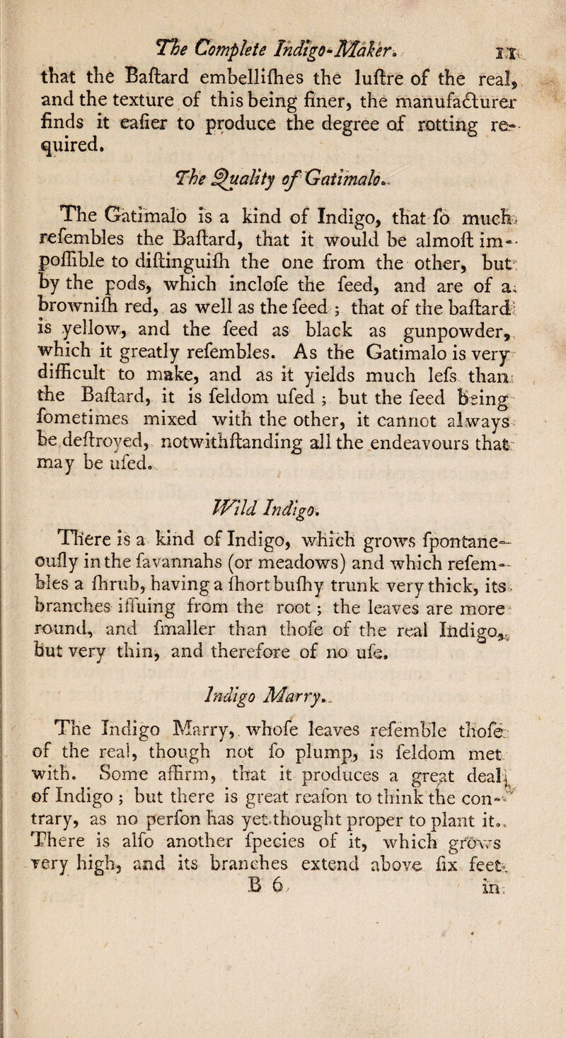 that the Baftard embellifhes the luftre of the real, and the texture of this being finer, the manufadlurer finds it eafier to produce the degree of rotting re* quired. The ^ality of Gatimalo.. The Gatiinalo is a kind of Indigo, that fo muefi^ refembles the Baflard, that it would be almoft im-* poffible to diftinguifli the one from the other, but: by the pods, which inclofe the feed, and are of a* brownifli red, as well as the feed ; that of the baftardi is yellow, and the feed as black as gunpowder, which it greatly refembles. As the Gatimalo is veiy difficult to make, and as it yields much lefs tham the Baftard, it is feldom ufed j but the feed Being fometimes mixed with the other, it cannot always be deftroyed, notwithftanding all the endeavours that may be ufed. TVlld Indigo, There is a kind of Indigo, v/hich grows fpontane— oufly in the favannahs (or meadows) and which refem* hies a ffirub, having a ftiortbulhy trunk very thick, its . branches iffuing from the root ; the leaves are more round, and fmaller than thofe of the real liidiffo^, but very thin, and therefore of no ufe. Indigo Marry,. The Indigo Marry,, whofe leaves refemble tliofé: of the real, though not fo plump, is feldom met with. Some affirm, that it produces a great deal|^ of Indigo ; but there is great reafon to think the con-*' trary, as no perfon has yetthought proper to plant it.. There is alfo another fpecies of it, which gfôws very high, and its branches extend above fix feet» B 6. in.
