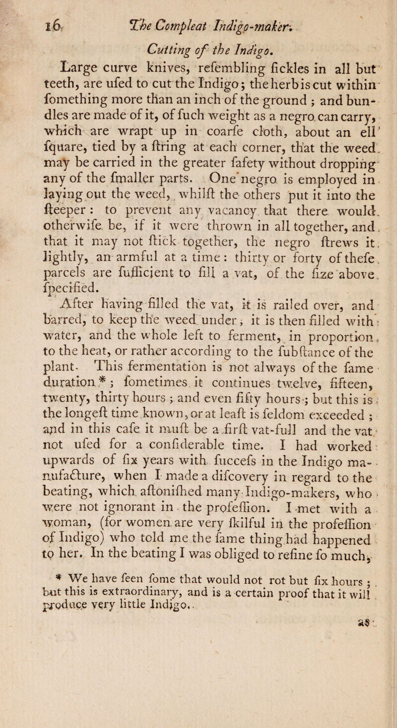 Cutting of the Indigo. Large curve knives, refembling fickles in all but’ teeth, are ufed to cut the Indigo; theherbiscut within’ fomething more than an inch of the ground ; and bun^ dies are made of it, of fuch weight as a negro, can carry, which are wrapt up in coarfe cloth, about an ell' fquare, tied by a firing at each corner, that the weed, may be carried in the greater fafety without dropping any of the fmallçr parts. One'negro is employed in laying out the weed,, whilfl the others put it into the fteeper ; to prevent any vacancy that there, would, otherwife.be, if it were thrown in all together, and. that it may not flick together, the negro ftrews it. lightly, an armful at a time : thirty or forty ofthefe. parcels are fufficient to fill a vat, of the fize above, fbecified. Jt i After having filled the vat, k is railed over, and barred, to keep the weed, under ; it is then rilled with^ water, and the whole left to ferment, in proportion, to the heat, or rather according to the fubftance of the plant- This fermentation is not always of the fame duration * ; fometimes it continues twelve, fifteen, twenty, thirty hours ; and even fifty hours-; but this is. the longed time,known,orat lead is feldom exceeded ; and in this cafe, it mud be a „fird vat-full and the vat.* not ufed for a confiderable time. I had worked upwards of fix years with, fuccefs in the Indigo ma- - nufafture, when I made a difcovery in regard to the- beating, which, adonifhed many Indigo-makers, who > were not ignorant in the profeffion. I met with a woman, (for women are very fkllful in the profefTion of Indigo) who told me the fame thing had happened . to her. In the beating I was obliged to refine fo muchy ^ We have feen fome that would not rot but fix hours ; b-ut this is extraordinary, and is a certain proof that it will prgduc.e vçry little Indigo..