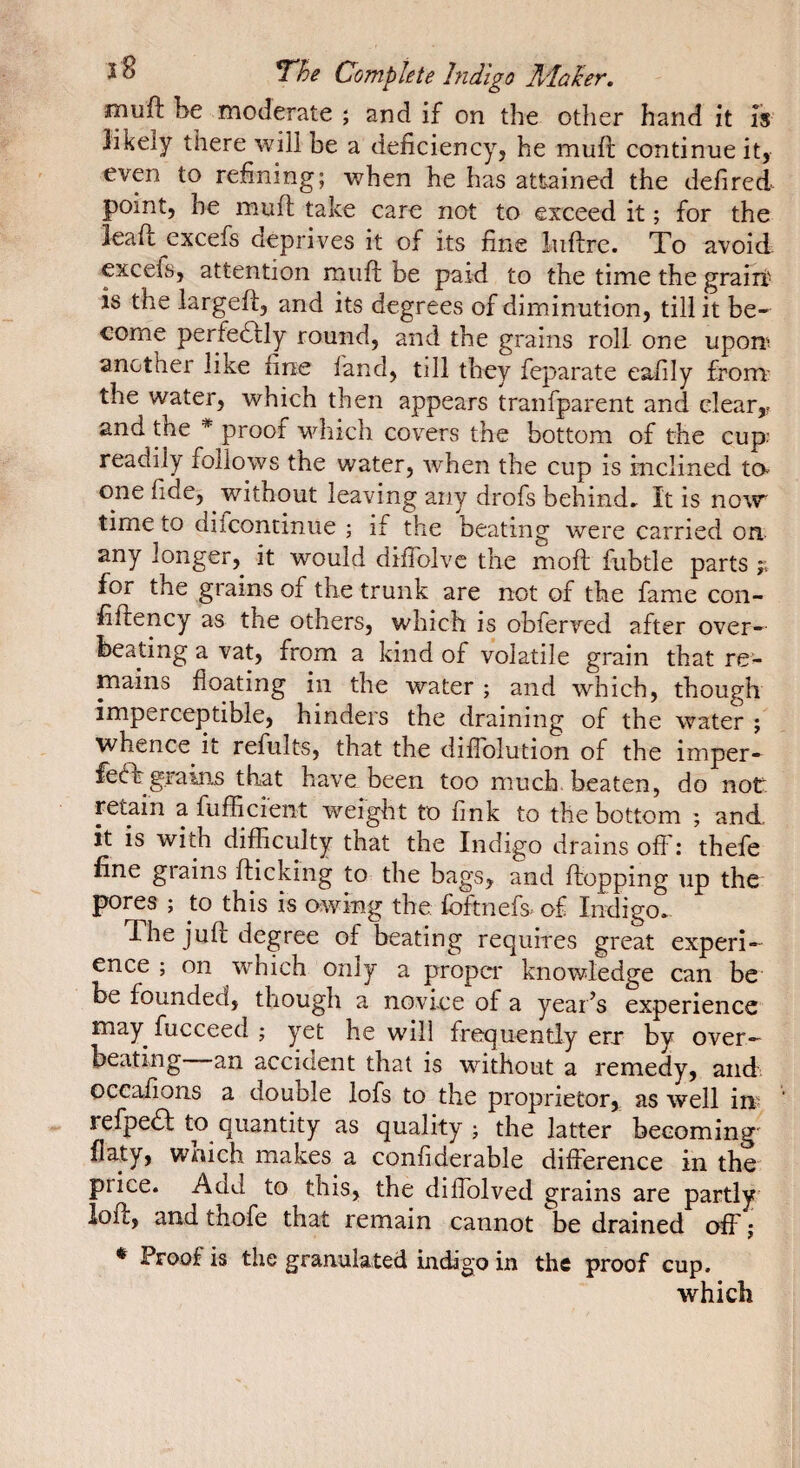 î ^ Complete hidigo Mûhr, rnufl: be moderate ; and if on the other hand it is 3ikely there will be a deficiency, he mufi; continue it, even to refining; when he has attained the defired point, he muft take care not to exceed it ; for the leafi: excefs deprives it of its fine luflrc. To avoid, excefs, attention muft be paid to the time the grairi' is the largefi:, and its degrees of diminution, till it be¬ come perfeâly round, and the grains roll one upon', another like fine fand, till they feparate eafily from' the water, which then appears tranfparent and clear,? and the * proof which covers the bottom of the cup readily follows the water, when the cup is inclined to one fide, without leaving any drofs behind» It is now time to difcontinue ; if the beating were carried on. any longer, it would diflblvc the moft fubtle parts ;; for the grains of the trunk are not of the fame con- fiftency as the others, which is obferved after over¬ heating a vat, from a kind of volatile grain that re¬ mains floating in the water ; and which, though imperceptible, hinders the draining of the water ; whence it refults, that the diflblution of the imper- fedh grains that have been too much beaten, do not retain a fuffici'ent weight to fink to the bottom ; and. it is with difficulty that the Indigo drains off: thefe fine grains flicking to the bags, and flopping up the pores ; to this is owing the fbftnefs- of Indigo». The jufl degree of beating requires great experi¬ ence ; on which only a proper knowledge can be be founded, though a novice of a year’s experience may fucceed ; yet he will frequently err by over- beating an accident that is without a remedy, and occafions a double lofs to the proprietor, as well in? refpedl to quantity as quality ; the latter becoming flaty, wnich makes a confiderable difference in the price. Add to this, the diffolved grains are partly iofl, and thofe that remain cannot be drained off ; ^ Proof is the granulated indigo in the proof cup. which