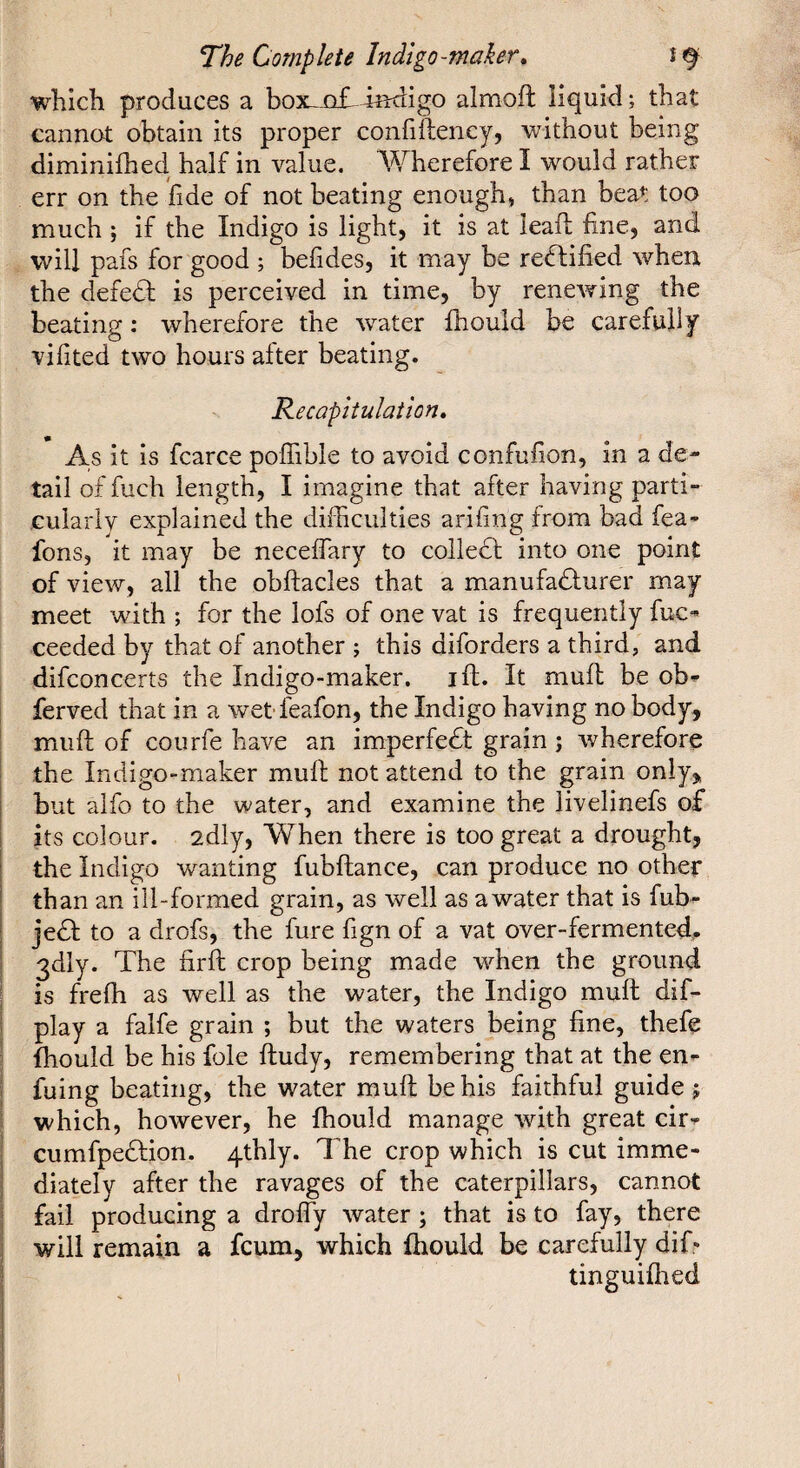 which produces a box-Q£-iîKligo almoft liquid; that cannot obtain its proper confiftency, without being diminifhed half in value. Wherefore I would rather err on the fide of not beating enough, than beat too much ; if the Indigo is light, it is at leaf; fine, and will pafs for good ; befides, it may be rectified when the defedf is perceived in time, by renewing the beating : wherefore the water fliould be carefuliy vifited two hours after beating. Recapitulation» As it is fcarce pofiible to avoid confufion, in a de¬ tail of fuch length, I imagine that after having parti¬ cularly explained the difficulties arifing from bad fea- fons, it may be neceflary to coilect into one point of view, all the obflacles that a manufadlurer may meet wdth ; for the lofs of one vat is frequently fuc- ceeded by that of another ; this diforders a third, and difconcerts the Indigo-maker, ift. It mull; be ob^ ferved that in a wet feafon, the Indigo having no body, miift; of courfe have an imperfedt grain ; wherefore the Indigo-maker muft not attend to the grain only, but alfo to the water, and examine the livelinefs of its colour. 2dly, When there is too great a drought, the Indigo wanting fubftance, can produce no other than an ill-formed grain, as well as awater that is fub- jedf to a drofs, the fure fign of a vat over-fermented.. 3dly. The firfh crop being made when the ground is freffi as well as the water, the Indigo muft dif- play a falfe grain ; but the waters being fine, thefe fhould be his foie ftudy, remembering that at the en- fuing beating, the water muft be his faithful guide j which, however, he ffiould manage with great cir-^ cumfpedfion. 4thly. The crop which is cut imme¬ diately after the ravages of the caterpillars, cannot fail producing a drolTy water ; that is to fay, there will remain a fcum, which fhould be carefully dif» tinguiffied