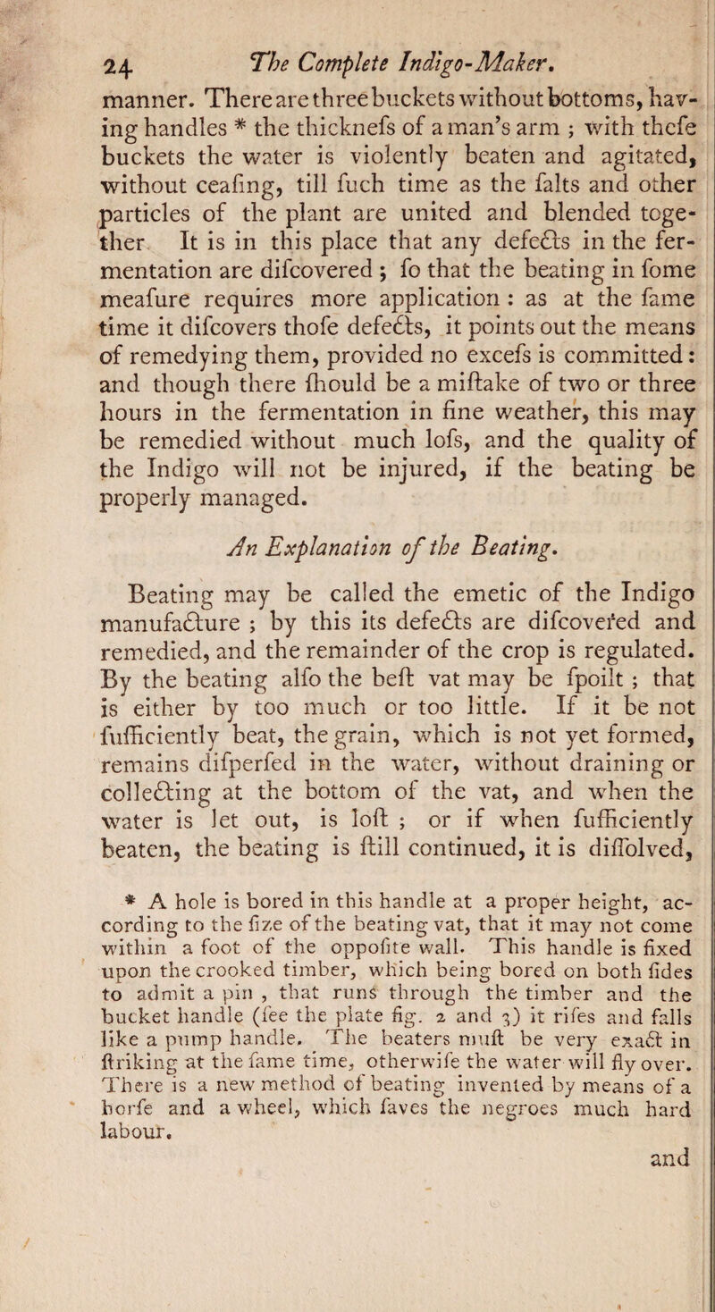 manner. There are three buckets without bottoms, hav¬ ing handles * the thicknefs of a man’s arm ; with thcfe buckets the water is violently beaten and agitated, without ceafing, till fuch time as the faits and other particles of the plant are united and blended toge¬ ther. It is in this place that any defedfs in the fer¬ mentation are difcovered ; fo that the beating in fome meafure requires more application : as at the fame time it difcovers thofe defedls, it points out the means of remedying them, provided no excefs is committed : and though there Ihould be a miftake of two or three hours in the fermentation in fine weather, this may be remedied without much lofs, and the quality of the Indigo will not be injured, if the beating be properly managed. An Explanation of the Beating, Beating may be called the emetic of the Indigo manufacture ; by this its defeCts are difcovei‘ed and remedied, and the remainder of the crop is regulated. By the beating alfo the belt vat may be fpoilt ; that is either by too much or too little. If it be not 'fufficiently beat, the grain, which is not yet formed, remains difperfed in the water, without draining or collecting at the bottom of the vat, and when the water is let out, is loft ; or if when fufficiently beaten, the beating is ftill continued, it is diflblved, * A hole is bored in this handle at a proper height, ac¬ cording to the fize of the beating vat, that it may not come within a foot of the oppofite wall. This handle is fixed upon the crooked timber, which being bored on both fides to admit a pin , that runs through the timber and the bucket handle (fee the plate fig. % and 3) it rifes and falls like a pump handle. The beaters muft be very exadl in ftriking at the fame time, otherwife the water will flyover. There is a new method of beating invented by means of a horfe and a wheel, which faves the negroes much hard labour. and