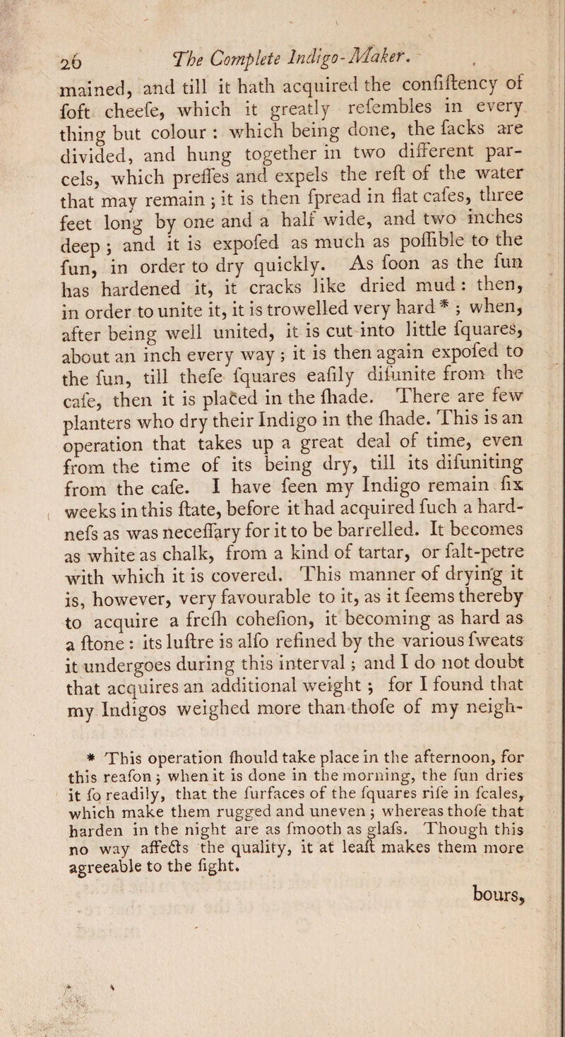 maincd} and till it hath accjuircd the conflftcncy of foft cheefe, which it greatly refembles in every thing but colour : which being clone, the facks are divided, and hung together in two different par¬ cels, which prefl'es and expels the reft of the water that may remain ; it is then fpread in flat cafes, three feet long by one and a half wide, and two inches deep ; and it is expofed as much as pofTible to the fun, in order to dry quickly. As foon as the fun has hardened it, it cracks like dried mud : then, in order to unite it, it is trowelled very hard * ; when, after being well united, it is cut into little fquares, about an inch every way ; it is then again expofed to the fun, till thefe fquares eafily difunite from the cafe, then it is placed in the fhade. There are few planters who dry their Indigo in the fhade. This is an operation that takes up a great deal of time, even from the time of its being dry, till its difuniting from the cafe. I have feen my Indigo remain fix weeks in this ftate, before it had acquired fuch a hard- nefs as was neceffary for it to be barrelled. It becomes as white as chalk, from a kind of tartar, or falt-petre with which it is covered. This manner of dryin'g it is, however, very favourable to it, as it feems thereby to acquire a frefh cohefion, it becoming as hard as a ftone : its luftre is alfo refined by the various fweats it undergoes during this interval ; and I do not doubt that acquires an additional weight -, for I found that my Indigos weighed more than thofe of my neigh- * This operation fhould take place in the afternoon, for this reafon j when it is done in the morning, the fun dries it fo readily, that the furfaces of the fquares rife in fcales, which make them rugged and uneven ; w-hereas thofe that harden in the night are as fmooth as glafs. Though this no way affeéls the quality, it at leaft makes them more agreeable to the fight. hours.