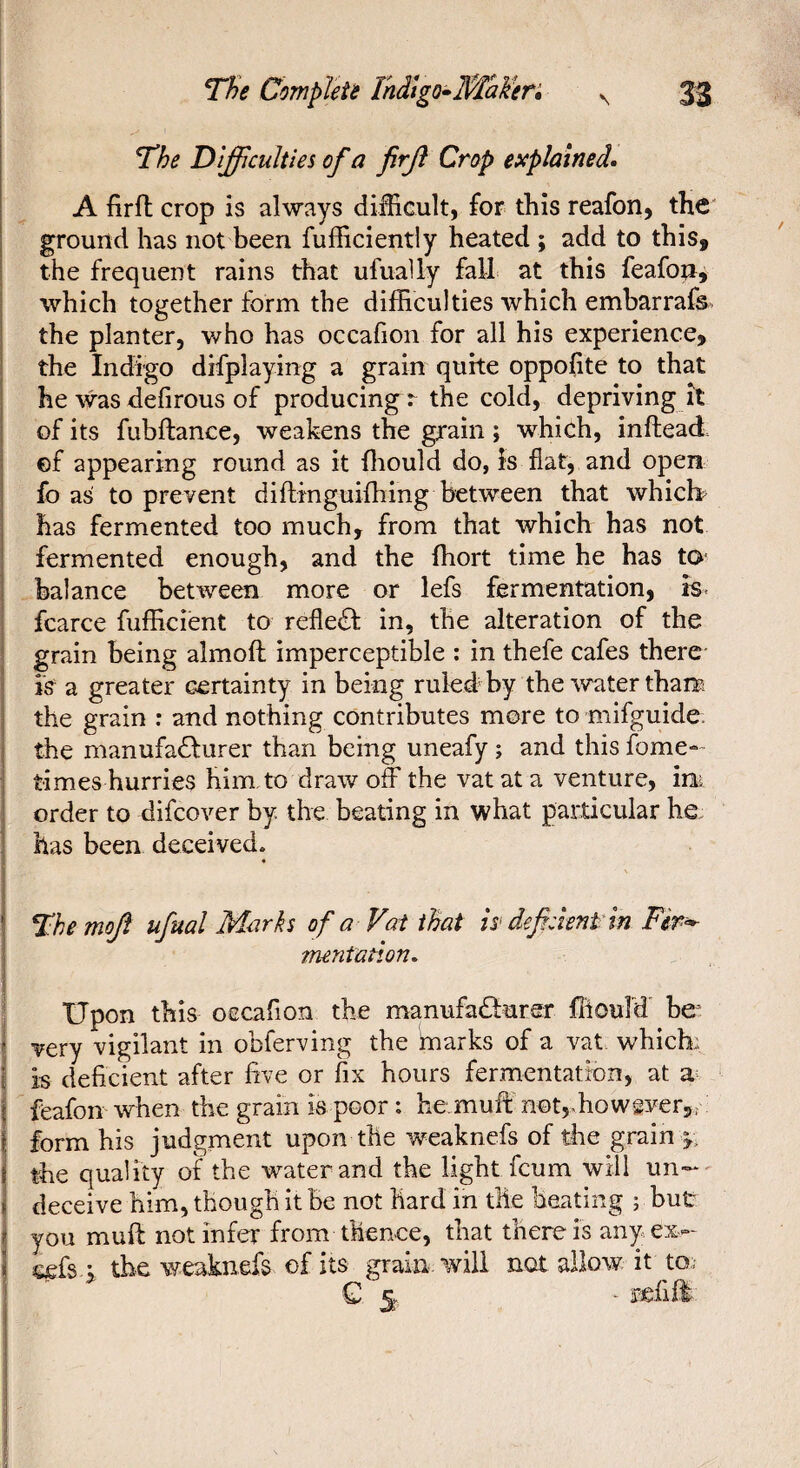 The Difficulties of a firji Crop explained. A firfb crop is always difficult, for this reafon, the ground has not been fufficiently heated ; add to this, the frequent rains that ufuady fall at this feafon^ which together form the difficulties which embarrafs the planter, who has occafion for all his experience, the Indigo difplaying a grain quite oppofite to that he was defirous of producing r the cold, depriving it of its fubftance, weakens the grain ; which, inftead ef appearing round as it ffiould do, is fiat, and open fo as to prevent diftmguifhing between that which? has fermented too much, from that which has not fermented enough, and the ffiort time he has to- balance between more or lefs fermentation, rs- fcarce fufficient to refledf in, the alteration of the grain being almoft imperceptible ; in thefe cafes there i's a greater certainty in being ruled by the water tham the grain : and nothing contributes more to mifguide the manufadfurer than being uneafy ; and this fome- times hurries him to draw off the vat at a venture, im order to difcover by. the beating in what particular he has been deceived. Themojl ufual Marks of a Vat that is> deficient in mentation. ! S Upon this oecafion the manufadlurer ffiouTd be- ! very vigilant in obferving the imarks of a vat which,: m deficient after five or fix hours fermentation, at a feafon when the grain is poor : he,muff notjffiowgver,, : form his judgment upon the weaknefs of the grain y, the quality of the water and the light fcum will un¬ deceive him, though it be not hard in the heating ; but you muff not infer from thence, that there is anyex- eefs ; the weaknefs of its grain, will not allow, it to.; €5 ^ refifl