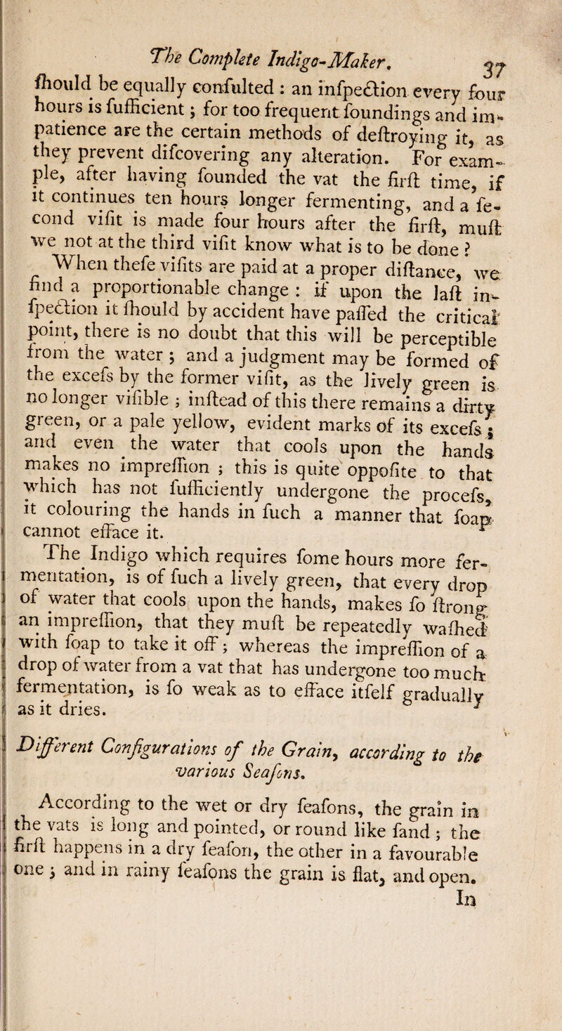 fliould be equally confulted : an infpeaion every four hours IS fufficient ; for too frequent foundings and patience are the certain methods of deftroying it, as they prevent difcovering any alteration. For exam~ pie, after having founded the vat the firft time, if It continues ten hours longer fermenting, and aVe- cond vifit is made four hours after the firft, muft we not at the third vifit know what is to be done I When thefe vifits are paid at a proper didance, we. find a proportionable change : if upon the lad in- fpecSlion it fhould by accident have pafied the critical point, there is no doubt that this will be perceptible from the water ; and a judgment may be formed of the excefsby the former vifit, as the lively green is no longer vifible ; indead of this there remains a dirty green, or a pale yellow, evident marks of its excefs^ and even the water that cools upon the hands makes no imprelTion ; this is quite oppofite to that which has not fuffieiently undergone the procefs it colouring the hands in fuch a manner that foap cannot efface it. ^ The^ Indigo which requires fome hours more fer¬ mentation, is of fuch a lively green, that every drop of water that cools upon the hands, makes fo dron^ ari impreffion, that they mud be repeatedly wafhed with foap to take it off ; whereas the impreffion of a drop of water from a vat that has undergone too much: I fermentation, is fo weak as to efface itfelf gradually j as it dries. ^ j Different Configurations of the Grain, acœrdlnjr to the I various Seafons, I According to the wet or dry feafons, the grain in I the vats is long and pointed, or round like fand ; the I fird happens in a dry feafon, the other in a favourable I one i and in rainy feafons the grain is fiat, and open. ! In