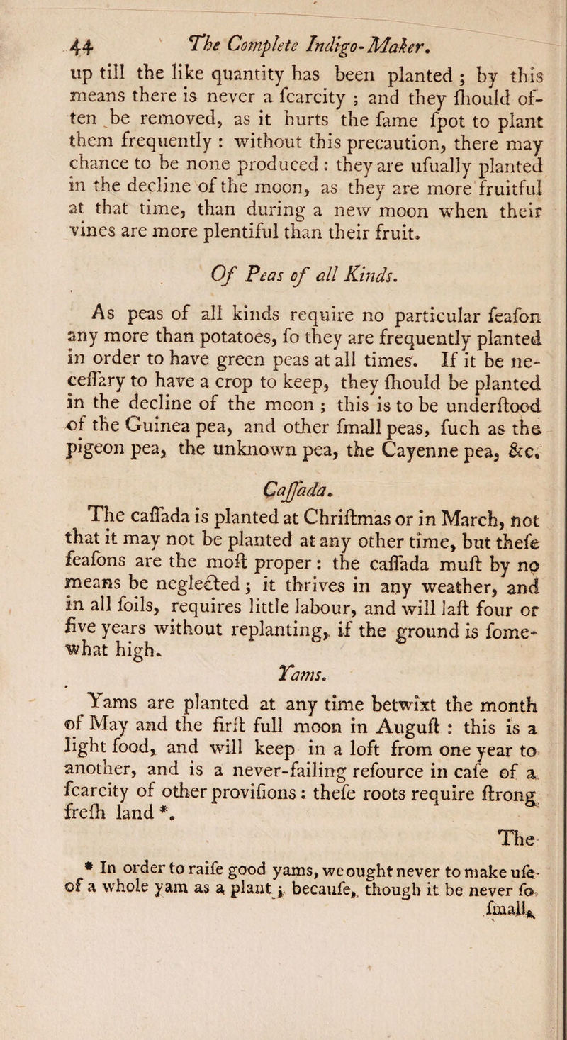 up till the like quantity has been planted ; by this means there is never a fcarcity ; and they Ihould of¬ ten ^be removed, as it hurts the fame fpot to plant them frequently : without this precaution, there may chance to be none produced : they are ufually planted in the decline of the moon, as they are more fruitful at that time, than during a new moon when their vines are more plentiful than their fruit. Of Peas of all Kinds. As peas of all kinds require no particular feafon any more than potatoes, fo they are frequently planted in order to have green peas at all times. If it be ne- ceilary to have a crop to keep, they fhould be planted in the decline of the moon ; this is to be underftood -of the Guinea pea, and other fmall peas, fuch as the pigeon pea, the unknown pea, the Cayenne pea, &g. Caffada, The caffada is planted at Chriftmas or in March, not that it may not be planted at any other time, but thefe feafons are the moft proper : the caffada muff by np means be negle£led ; it thrives in any weather, and in all foils, requires little labour, and will laft four or five years without replanting,, if the ground is fome- what high. Tams. Yams are planted at any time betwixt the month ©f May and the firft full moon in Auguft : this is a light food, and will keep in a loft from one year to another, and is a never-failing refource in cafe of a fcarcity of other provifions ; thefe roots require ftrong, frefli land *, The * In order to raife good yams, we ought never tomakeufe- of a whole yam as a plant becaufe,, though it be never fa