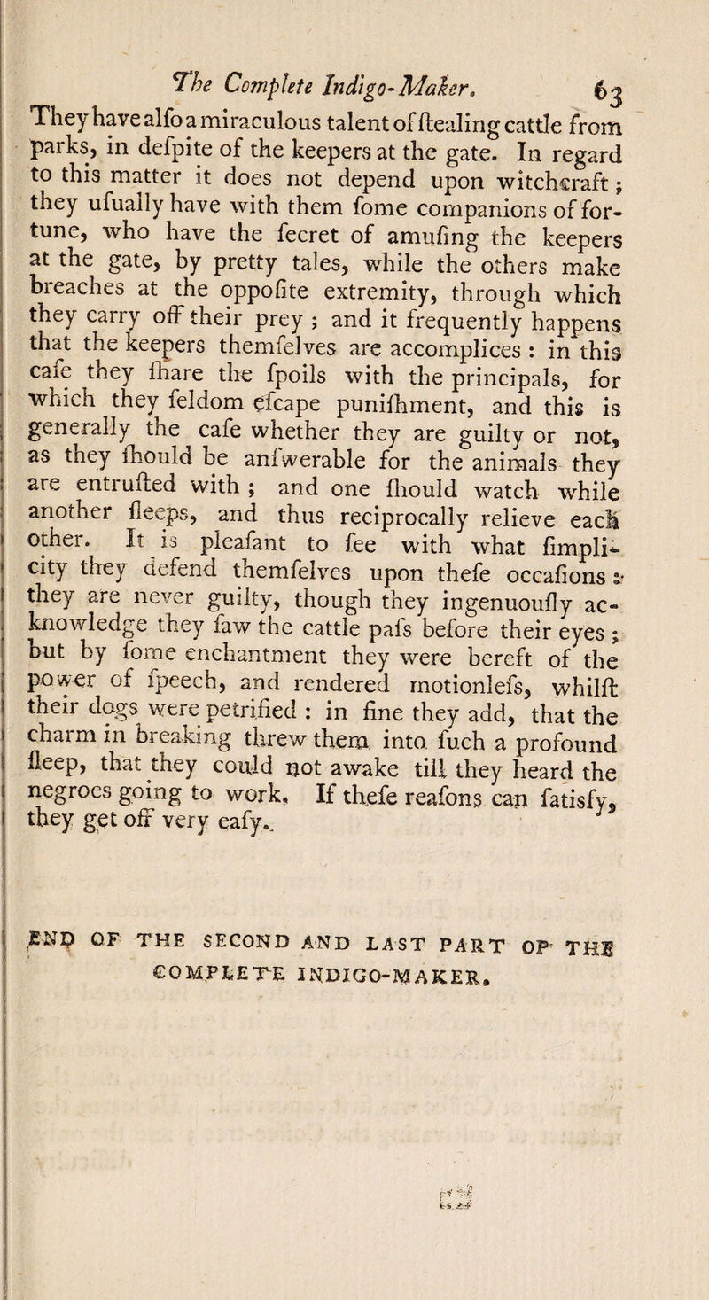 They have alfo a miraculous talent of Healing cattle frorn parks, in defpite of the keepers at the gate. In regard to this matter it does not depend upon witchcraft ; they ufually have with them fome companions of for¬ tune, who have the fecret of amufing the keepers at the gate, by pretty tales, while the others make breaches at the oppofite extremity, through which they carry off their prey ; and it frequently happens that the keepers themfelves are accomplices : in this cafe tney fhare the fpoils with the principals, for which they feldom efcape punilhment, and this is generally the cafe whether they are guilty or not, as they Ihould be anfwerable for the animals they are entiufted with ; and one fhould watch while another fleeps, and thus reciprocally relieve eacli other. It is pleafant to fee with what limpli- city they defend themfelves upon thefe occafions i- they are never guilty, though they ingenuoufly ac¬ knowledge they faw the cattle pafs before their eyes ; but by fome enchantment they were bereft of the pow-er of fpeech, and rendered rnotionlefs, whilfl: their dogs were petrified : in fine they add, that the charm in breaking threw them into, fuch a profound fleep, that they could not awake till they heard the negroes going to work, If thefe reafons can fatisfy, they get off very eafy.. ENI? OF THE SECOND AND LAST PART OP THl COMPLETE INDIGO-MAKER,