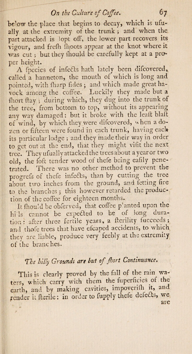 the place that begins to decay, which is ufu- ally at the extremity of the trunk ; and when the part attacked is !opt off, the lower part recovers its vigour, and frefli flioots appear at the knot where it was cut ; but they iliouîd be carefully kept at a pro¬ per height. A fpecies of infedls hath lately been difcovered, called a hanneton, the mouth of which is long and pointed, v/ith fliarp hdes ; and which made great ha¬ voc k among the coffee. Luckily they made but a diort day ; during which, they dug into the trunk of the tree, from bottom to top, Vv^ithout its appearing any way damaged : but it broke with the leaff blafi: of wind, by which they were difcovered, uhen a do¬ zen or fifteen were found in each trunk, having each its particular lodge ; and they made their w^ay in order to get out at the end, that they might vifit the next tree. They ufuaily attacked the trees about a year or two old, the foft tender wood of thefe being eafily pene¬ trated. There was no other method to prevent the progrefs of thefe iiifedfs, than by cutting the tree about two inches from the ground, and letting fire to the branches ; this however retarded the produc¬ tion of the coffee for eighteen months. It fliouid be obferved, that coffee p'anted upon the bids cannot be expedled to be of long dura¬ tion ; after three fertile years, a fterility fucceeds ; and thofe trees that have efcaped accidents, to which they are liable, produce very feebly at the extremity of the branches. The hilly Grounds are but of jhori Continuance. This is clearly proved by the fall of the rain wa¬ ters, which carry with them the fuperficieà of, the earth, and by making cavities, impoverifh it, and render il flerile : in order to fupply thefe defeds, we are