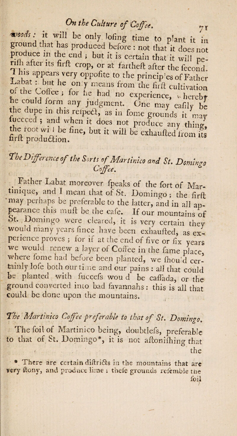 / ‘ W.; it will be only lofing time to plant it 'in ground .hat has produced before : not that it does not produce in the end ; but it is certain that it will pe- nlh after its firft crop, or at fartheft after the fécond, his appears very oppofite to the princip’es of Father Ox the ^^ohee ; for he had no experience, .. herebt he could form any judgment. One may eafilv be le upe m this reipe6l, as in fome grounds it mav luccced ; and when it does not produce any thin^ MÏsraiS.*'’ s Difference of the Sorts of Martinlco and St. Domingo Coffee. ^ Father Labat moreover fpeaks of the fort of Mar¬ tinique, and I mean that of St. Domingo ; the firft ■may perhaps be preferable to the latter, and in all ap- pear^ce this iiiuft be the cafe. If our mountains of St. Domingo were cleared, it is very certain they would many years fince have been exhaufted, as ex¬ perience proves j for if at the end of five or fix years we would renew a layer of Coffee in the fame place where fome had before been planted, we fhouid cer¬ tainly lofe both our time and our pains : all that could be planted with fuccefs wou d be caffada, or the ground converted into bad favannahs ; this is all that could be done upon the mountains. The Martinico Coffee preferable to that of St. Domingo. The foil of Martinlco being, doiibtlefs, preferable to that of St. Domingo*, it is not affonifhing that the =* There are certain diftri6fs in the mountains that are very ftony, and prod ace lime ; thefe grounds refemble tlie foil