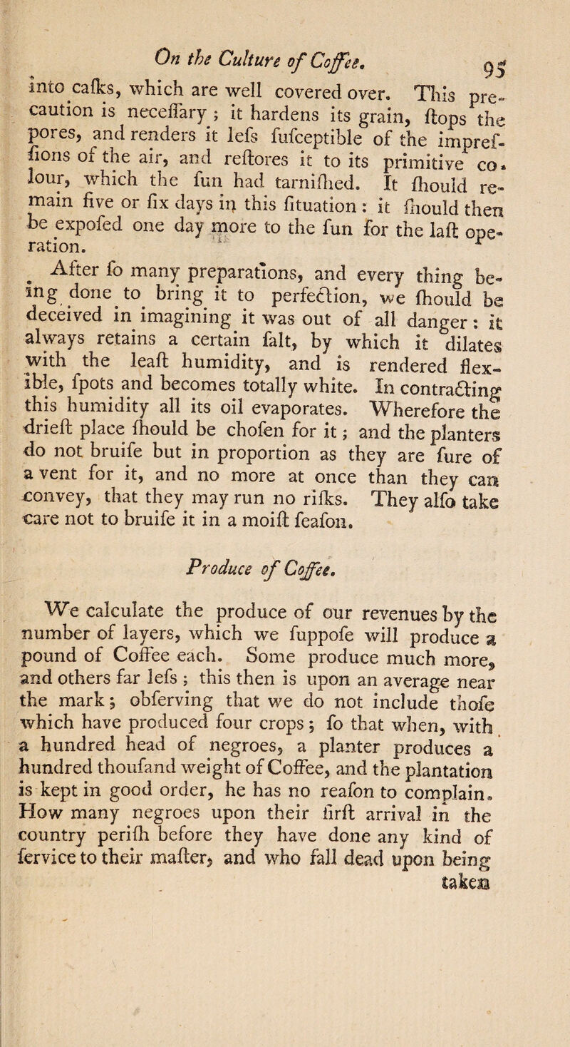 into calks, which are well covered over. This pre¬ caution is neceffary ; it hardens its grain, flops the pores, and renders it lefs fufceptible of the impref- fiorisofthe air, and reftores it toits primitive co. lour, which the fun had tarniflied. It fhould re¬ main five or fix days ip this fituation : it fhould then be expofed one day more to the fun for the laft ope¬ ^ After fo many preparations, and every thing be¬ ing done to^ bring it to perfeaion, we fhould be deceived in imagining it was out of all danger i it always retains a certain fait, by which it dilates with the leaft humidity, and is rendered flex¬ ible, fpots and becomes totally white. In contra£l;ing this humidity all its oil evaporates. Wherefore the dried; place fhould be chofen for it ; and the planters do not bruife but in proportion as they are fure of a vent for it, and no more at once than they can -convey, that they may run no rifles. They alfo take care not to bruife it in a moift feafon. Produce of Coffee, We calculate the produce of our revenues by the number of layers, which we fuppofe will produce g pound of Coffee each. Some produce much more» and others far lefs ; this then is upon an average near the mark ; obferving that we do not include thofe which have produced four crops j fo that when, with a hundred head of negroes, a planter produces a hundred thoufand weight of Coffee, and the plantation is kept in good order, he has no reafon to complain. How many negroes upon their iirft arrival in the country perifh before they have done any kind of fervice to their mafterj and who fall dead upon being