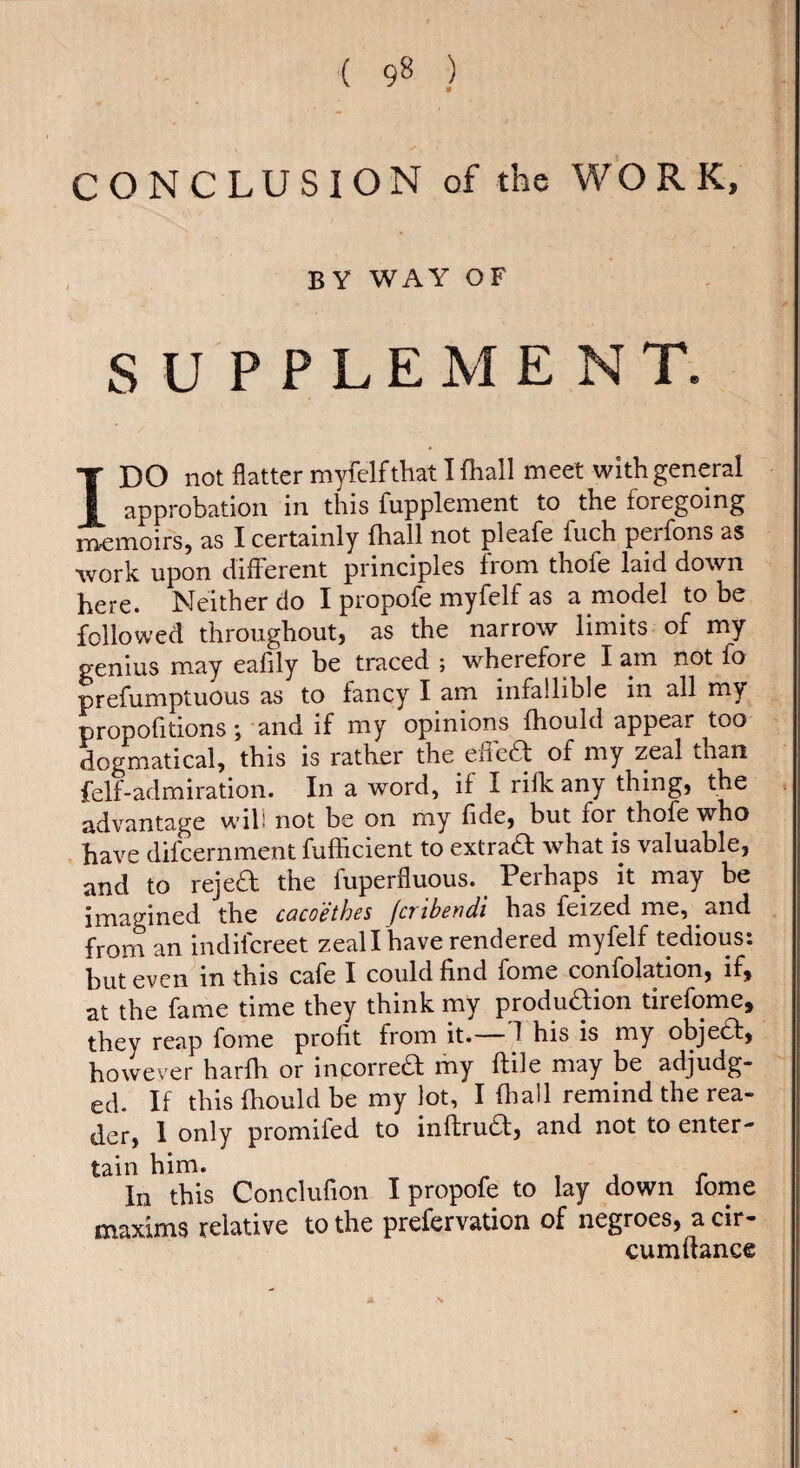 CONCLUSION of the WO R K, by way of SUPPLEMENT. IDO not flatter myfelf that 1 fhall meet with general approbation in this fupplement to the foregoing rneiTioifs, as I certainly fhall not pleafe fuch perfons as work upon different principles from thofe laid down here. Neither do I propofe myfelf as a model to be followed throughout, as the narrow limits of my genius may eafily be traced ; wherefore I am not fo prefumptuous as to fancy I am infallible in all my propofitions ; and if my opinions fhould appear too dogmatical, this is rather the ehe£t of my zeal than felf-admiration. In a word, if I rifk any thing, the advantage will not be on my fide, but for thofe who have difcernment fufficient to extraft what is valuable, and to rejed the fuperfluous. Perhaps it may be imagined the caco'éthes (cribendi has feized me, and from an indilcreet zealThave rendered myfelf tedious: but even in this cafe I could find fome confolation, if, at the fame time they think my produdion tirefome, they reap fome profit from it. 1 his is my objed, however harfh or inporred my ftile may be adjudg¬ ed- If this fhould be my lot, I fliall remind the rea¬ der, I only promifed to inflrud, and not to enter¬ tain him. ^ 1 , r In this Conclufion I propofe to lay down fome maxims relative to the prefervation of negroes, a cir- cumftance