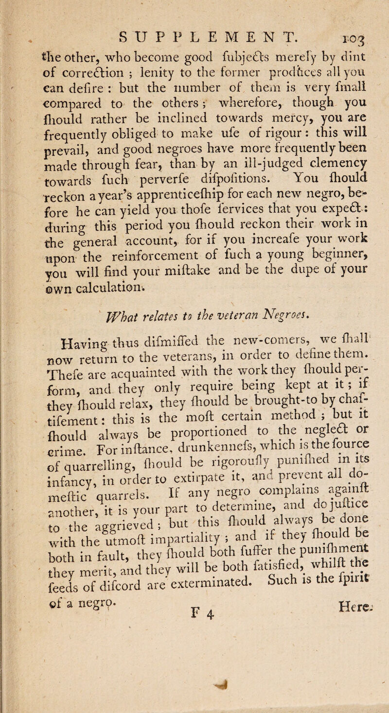 tîie other, who become good fuhjedls merely by dint of correftion ; lenity to the former prodùces all you can defire : but the number of them is very fmali compared to the others ; wherefore, though you fliould rather be inclined towards mercy, you are frequently obliged to make ufe of rigour : this will prevail, and good negroes have more frequently been made through fear, than by an ill-judged clemency towards fuch perverfe difpolitions. You ihould reckon a year’s apprenticelhip for each new negro, be^ fore he can yield you thofe fervices that you expert : during this period you fhould reckon their work in the general account, for if you increafe your vrork upon the reinforcement of fuch a young beginner, you will lind your miftake and be the dupe of your own calculation-. What relates to the veteran Negroes. Having thus difmiffed the new-comers, we flralh now return to the veterans, in order to define them. Thefe are acquainted with the work they fhould per¬ form, and they only require being kept at it ; if they fhould relax, they fhould be brought-to by chafi tifement: this is the moll certain method ; but it fhould always be proportioned to the negled or crime. For inflance, drunkennefs, which is the fource of quarrelling, flmuld be rigoroufly puniflied in its infancy, in order to extirpate it, and prevent all do- mellic quarrels. If any negro complains agamft -notherh is your part to determine, and dojuftice io Se ^ggHekd ; Lut this fl.ould always be done with the utmofl impartiality ; and if they fhould both in fault, they fhould both fuffer punifliment they merit, and they will be both fatrs e , w 1 feeds of difcord are exterminated. Such is the Ipirit ©f a negro. F 4. Here-'