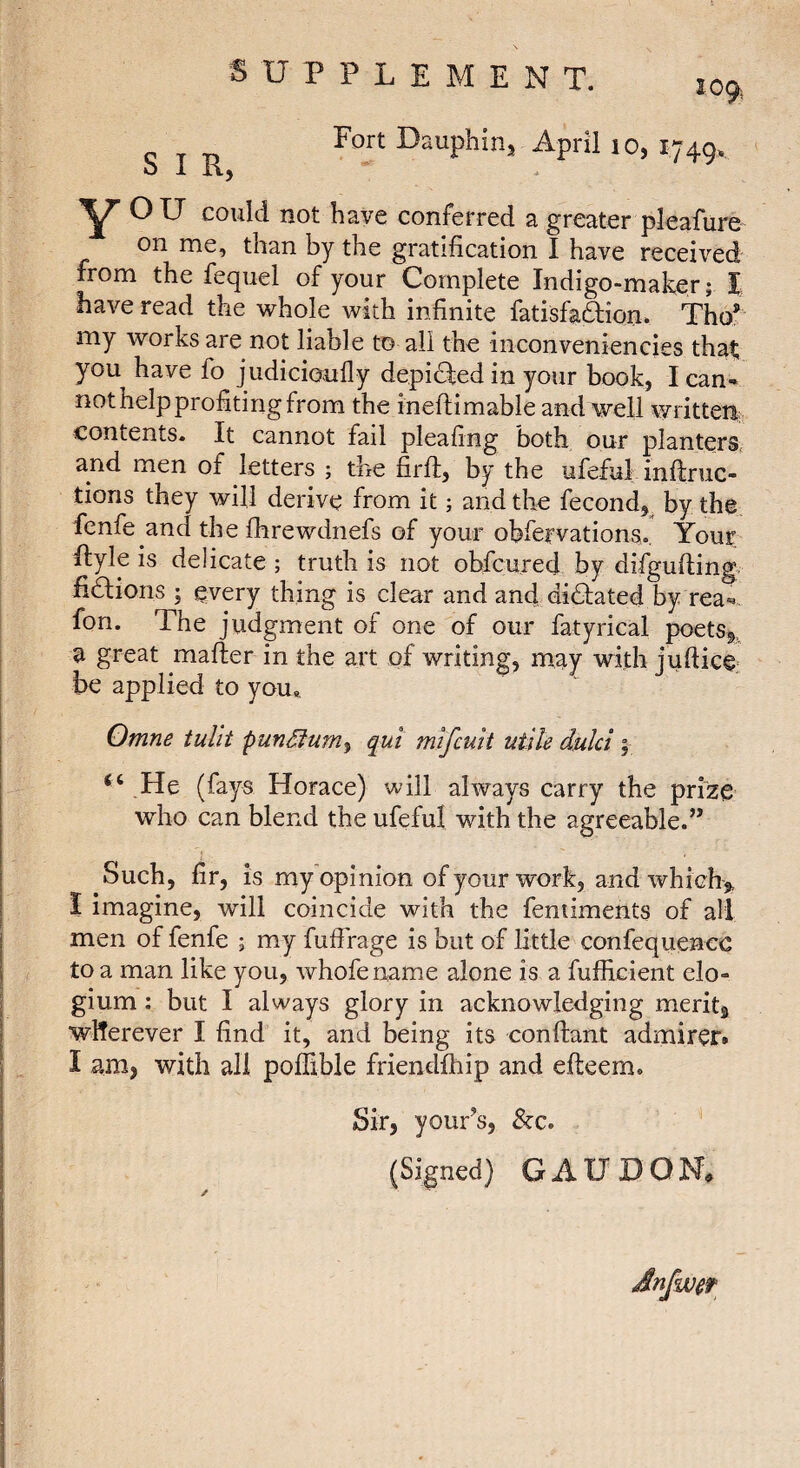 Fort Dauphin, April lo, 174g. O 1 K, ^ could not have conferred a greater pleafure on me, than by the gratification I have received from the fequel of your Complete Indigo-maker ; I have read the whole with infinite fatisfaâîon* Tho® my works are not liable to all the inconveniencies that you have fo judicioufly depidfed in your book, I can¬ not help profiting from the inefiimable and well written; contents. It cannot fad pleafing both our planters* and men of letters ; the firft, by the ufeful inftruc- tions they will derive from it ; and the fécond,^ by the fcnfe and the fhrewdnefs of your obfervations. Your Ilyle is delicate ; truth is not ohfcured by difgufting, hdfions ; every thing is clear and and di6tated by rea-. fon. The judgment of one of our fatyrical poetSg, a great mafter in the art of writing, may with juftice be applied to you,. Qmne tuUt punSfum^ qui m^cuk utile dulci ; “ He (fays Horace) will always carry the prize who can blend the ufeful with the agreeable.” Such, fir, is my opinion of your work, and which^, I imagine, wdll coincide with the feniiments of all men of fenfe ; my fuffrage is but of little confequencc to a man like you, whofename alone is a fufficient elo- gium : but I always glory in acknowledging merits wlTerever I find it, and being its confiant admirer. I am, with all pofiible friendfhip and efteem. Sir, your’s, &c. (Signed) G AU HON, Jnfwet